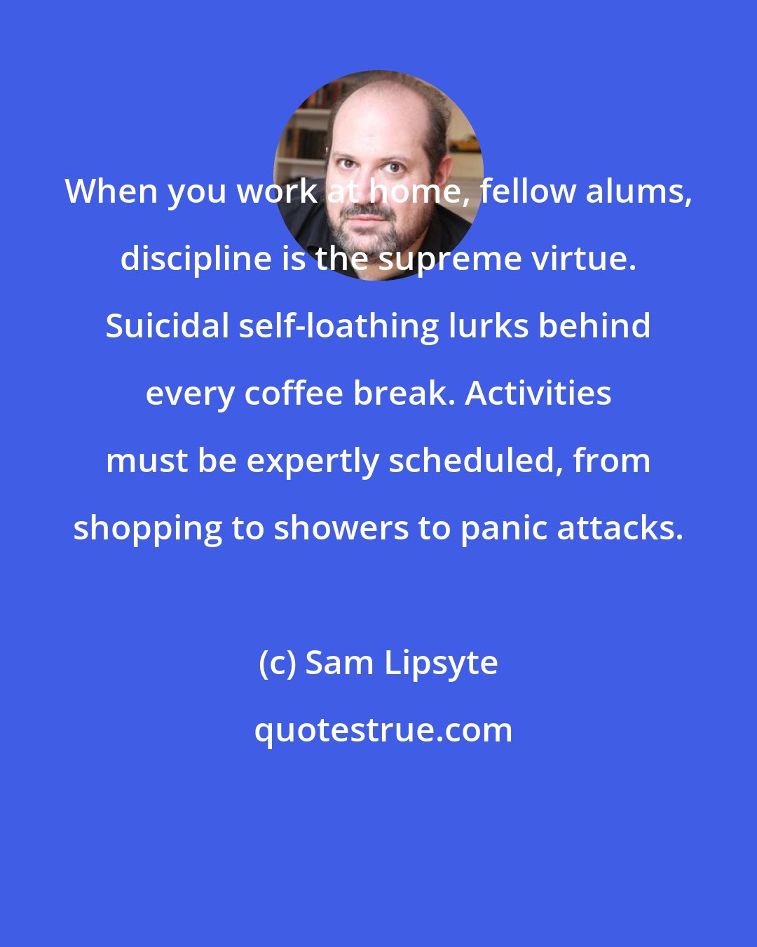 Sam Lipsyte: When you work at home, fellow alums, discipline is the supreme virtue. Suicidal self-loathing lurks behind every coffee break. Activities must be expertly scheduled, from shopping to showers to panic attacks.