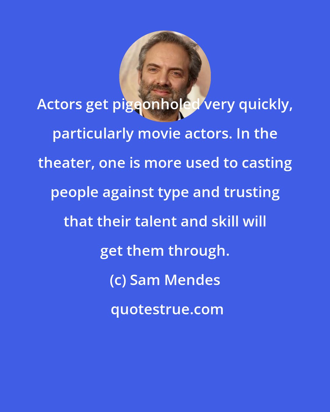 Sam Mendes: Actors get pigeonholed very quickly, particularly movie actors. In the theater, one is more used to casting people against type and trusting that their talent and skill will get them through.