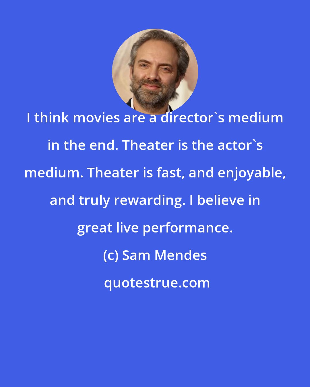 Sam Mendes: I think movies are a director's medium in the end. Theater is the actor's medium. Theater is fast, and enjoyable, and truly rewarding. I believe in great live performance.