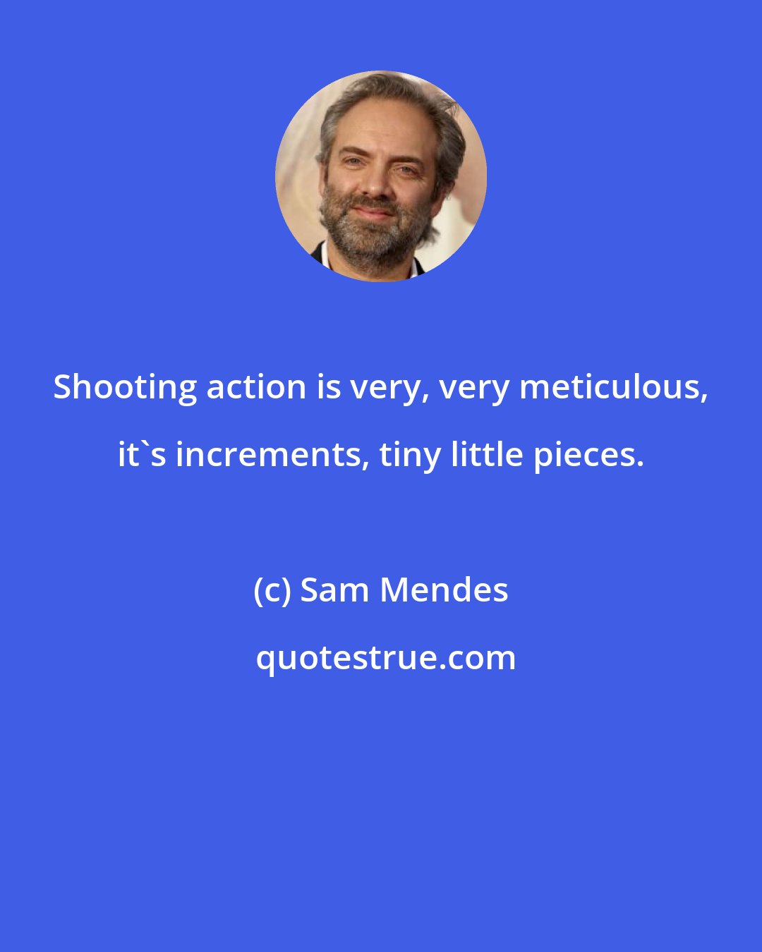 Sam Mendes: Shooting action is very, very meticulous, it's increments, tiny little pieces.