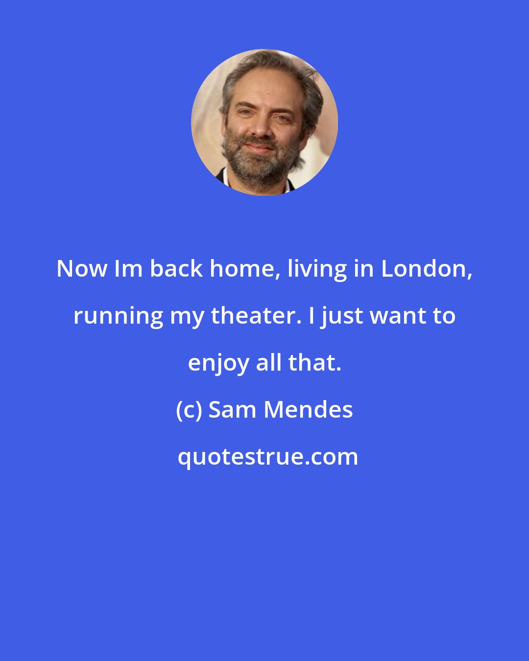 Sam Mendes: Now Im back home, living in London, running my theater. I just want to enjoy all that.