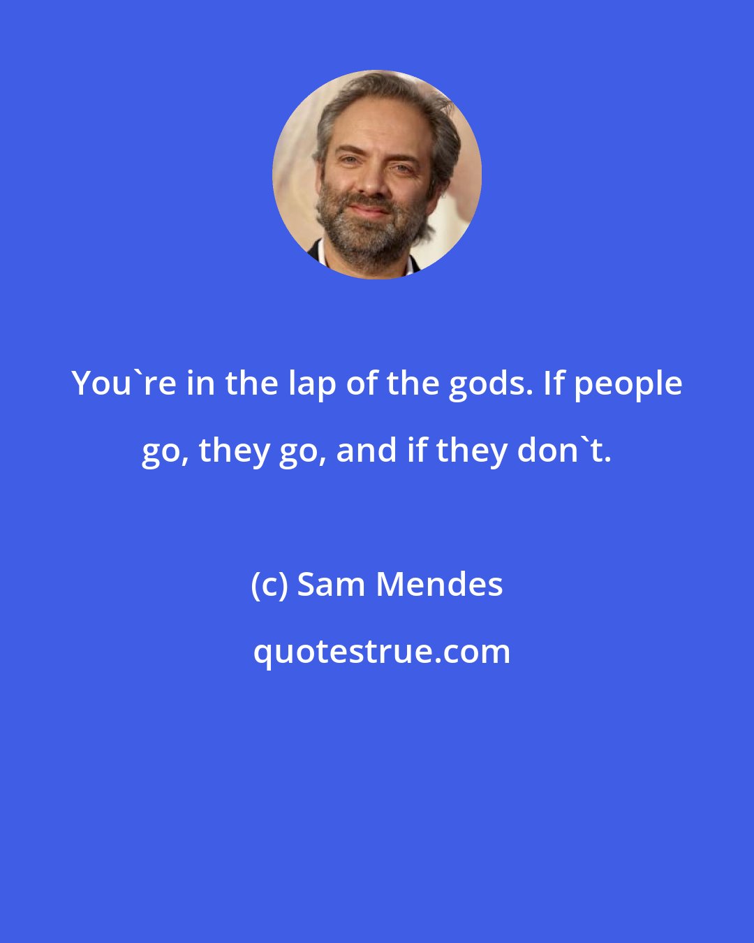 Sam Mendes: You're in the lap of the gods. If people go, they go, and if they don't.
