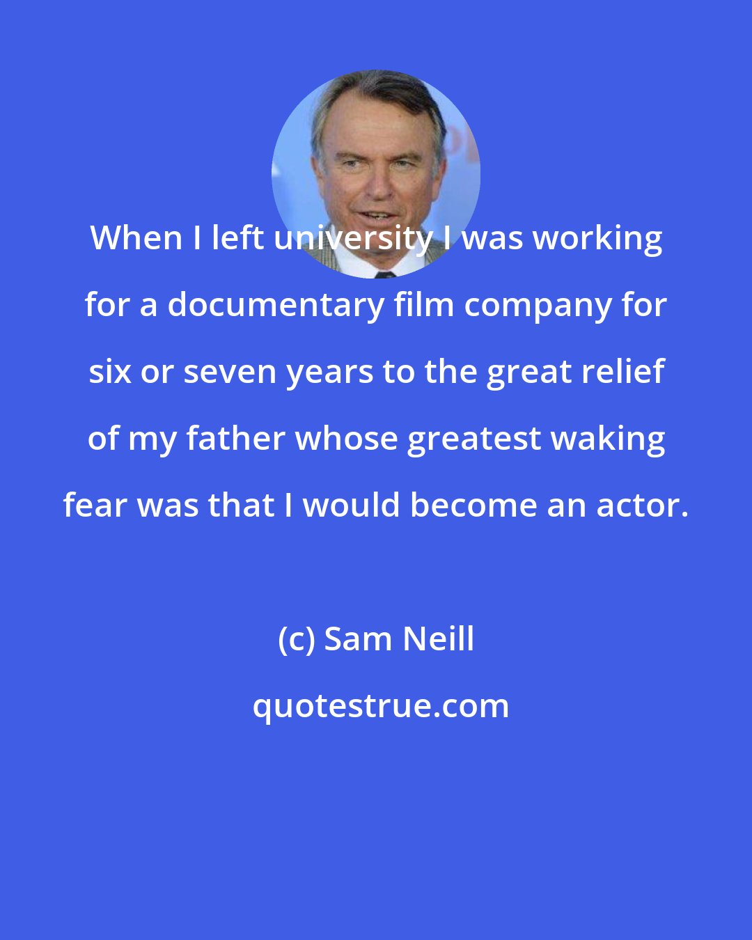 Sam Neill: When I left university I was working for a documentary film company for six or seven years to the great relief of my father whose greatest waking fear was that I would become an actor.