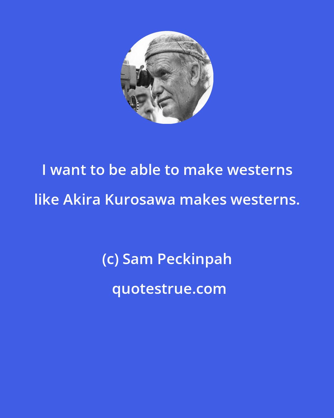 Sam Peckinpah: I want to be able to make westerns like Akira Kurosawa makes westerns.