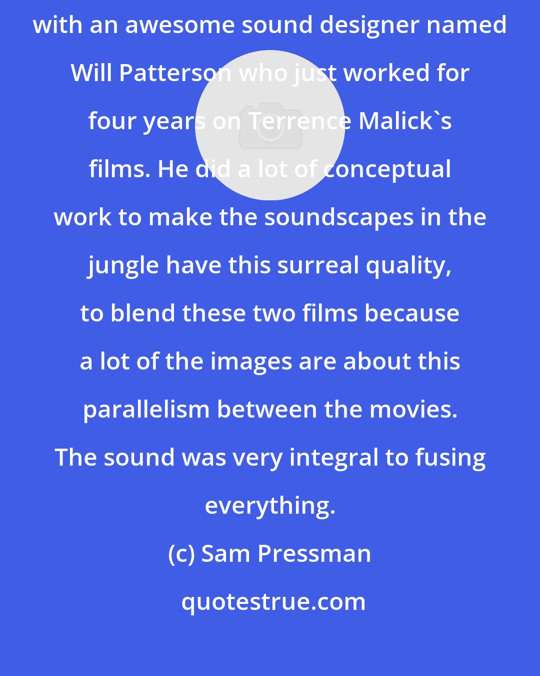 Sam Pressman: Because of Walter, we did it the other way around. We also worked with an awesome sound designer named Will Patterson who just worked for four years on Terrence Malick's films. He did a lot of conceptual work to make the soundscapes in the jungle have this surreal quality, to blend these two films because a lot of the images are about this parallelism between the movies. The sound was very integral to fusing everything.
