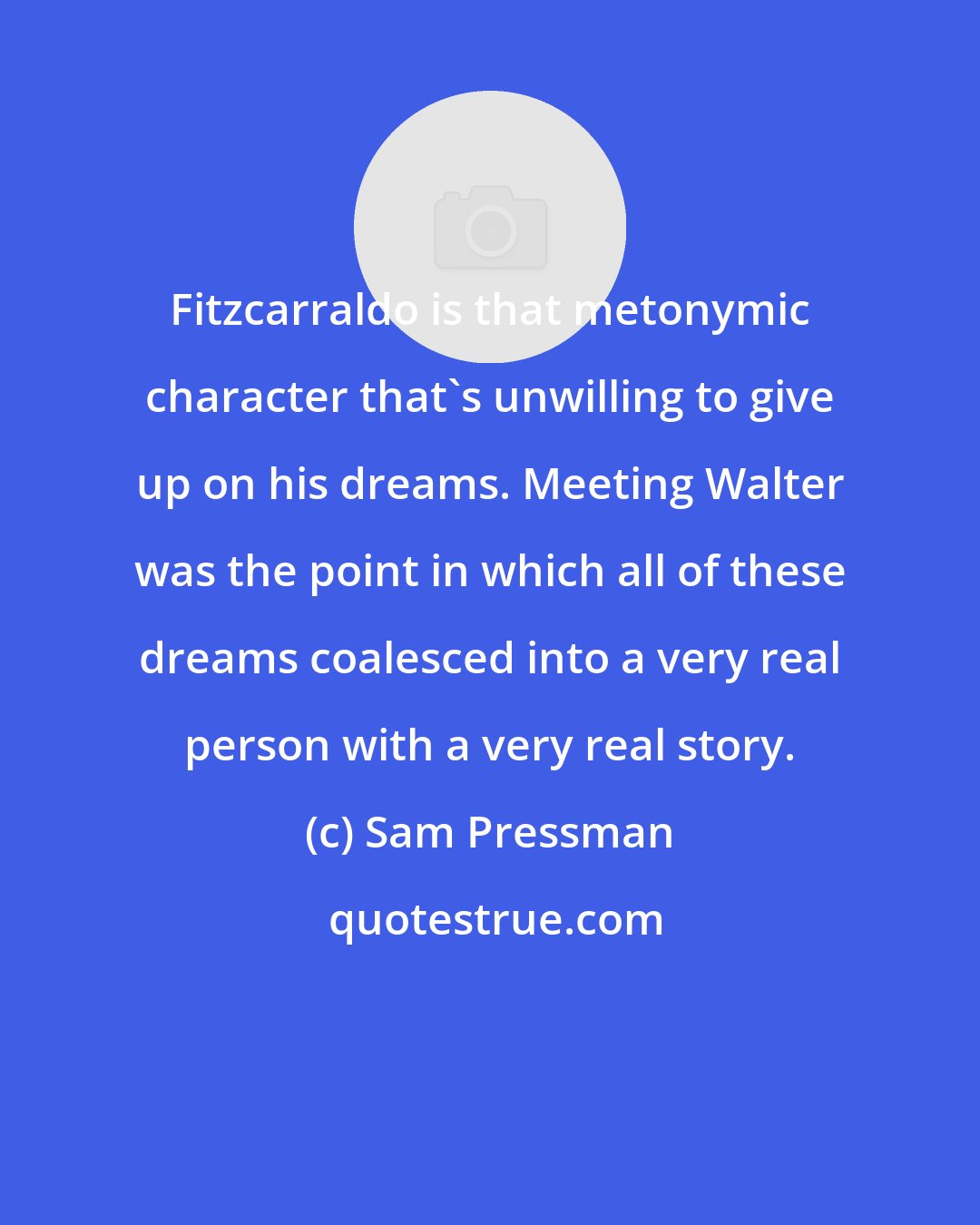Sam Pressman: Fitzcarraldo is that metonymic character that's unwilling to give up on his dreams. Meeting Walter was the point in which all of these dreams coalesced into a very real person with a very real story.