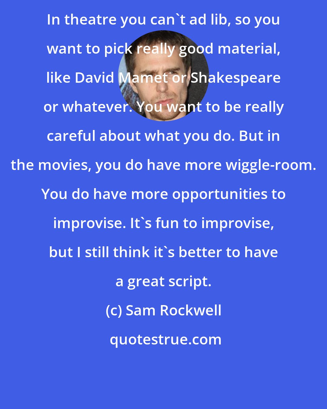 Sam Rockwell: In theatre you can't ad lib, so you want to pick really good material, like David Mamet or Shakespeare or whatever. You want to be really careful about what you do. But in the movies, you do have more wiggle-room. You do have more opportunities to improvise. It's fun to improvise, but I still think it's better to have a great script.