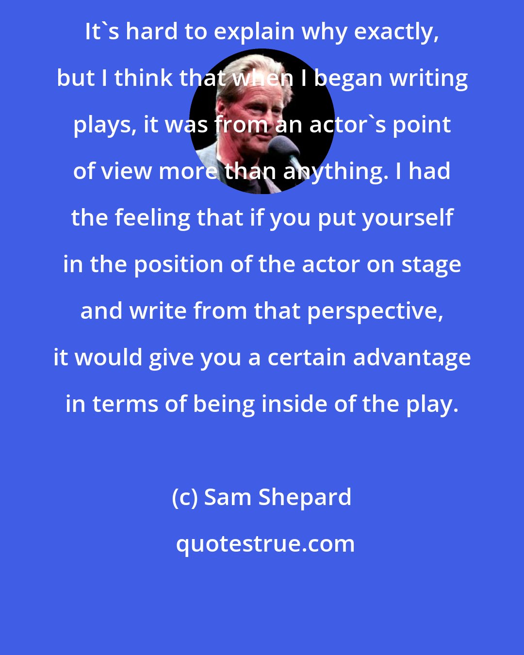 Sam Shepard: It's hard to explain why exactly, but I think that when I began writing plays, it was from an actor's point of view more than anything. I had the feeling that if you put yourself in the position of the actor on stage and write from that perspective, it would give you a certain advantage in terms of being inside of the play.