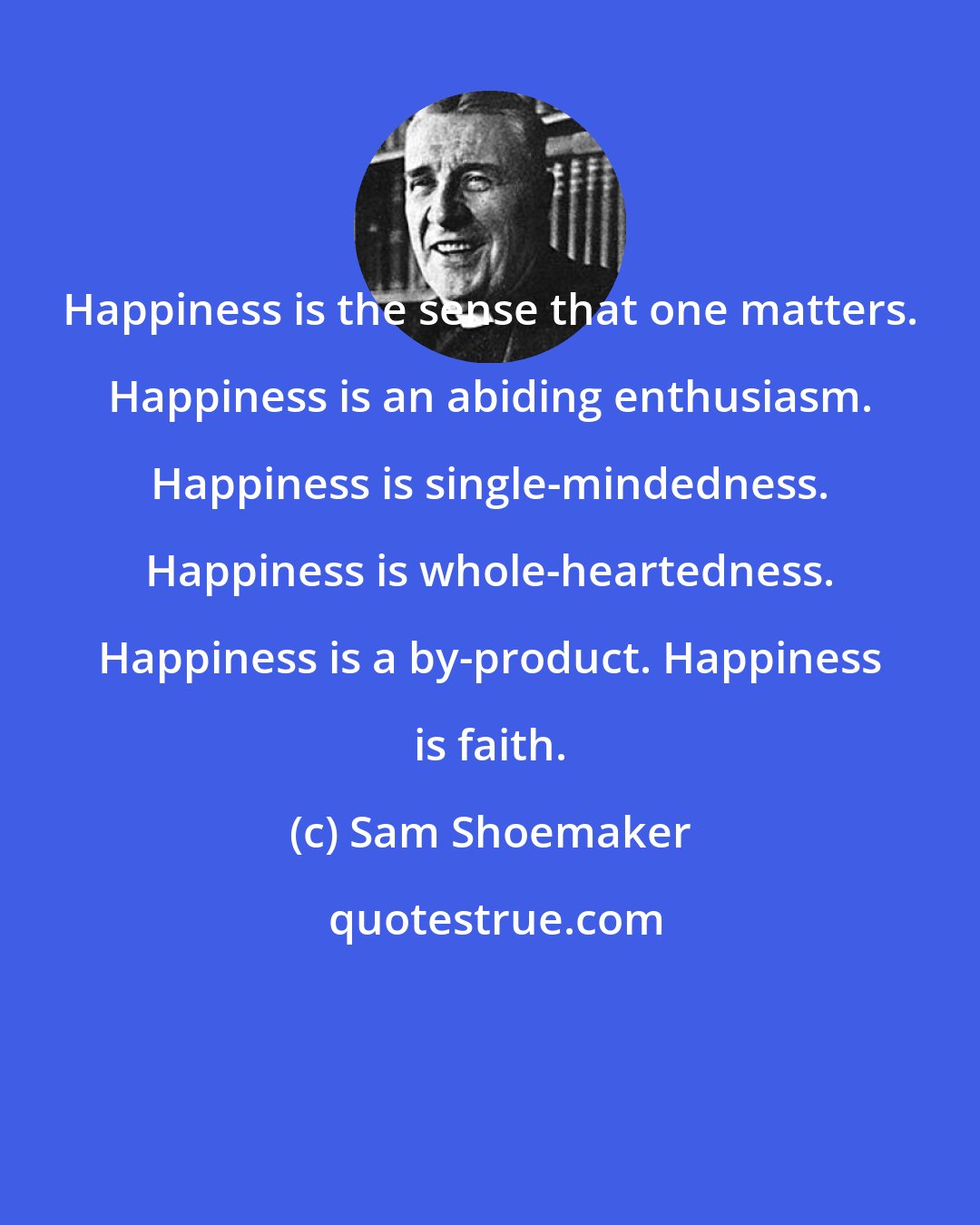 Sam Shoemaker: Happiness is the sense that one matters. Happiness is an abiding enthusiasm. Happiness is single-mindedness. Happiness is whole-heartedness. Happiness is a by-product. Happiness is faith.