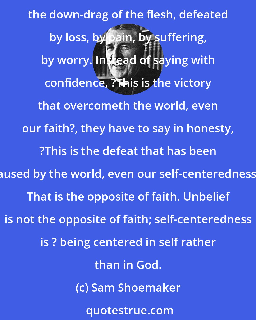 Sam Shoemaker: Let us face at the outset how many Christians are not victorious, but defeated. Defeated by circumstances, defeated by other peoples? natures and wrong-doings, defeated by the down-drag of the flesh, defeated by loss, by pain, by suffering, by worry. Instead of saying with confidence, ?This is the victory that overcometh the world, even our faith?, they have to say in honesty, ?This is the defeat that has been caused by the world, even our self-centeredness.? That is the opposite of faith. Unbelief is not the opposite of faith; self-centeredness is ? being centered in self rather than in God.