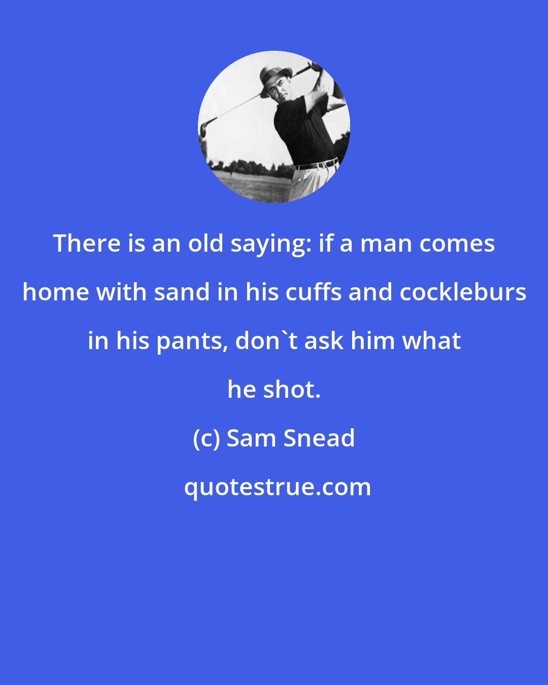 Sam Snead: There is an old saying: if a man comes home with sand in his cuffs and cockleburs in his pants, don't ask him what he shot.