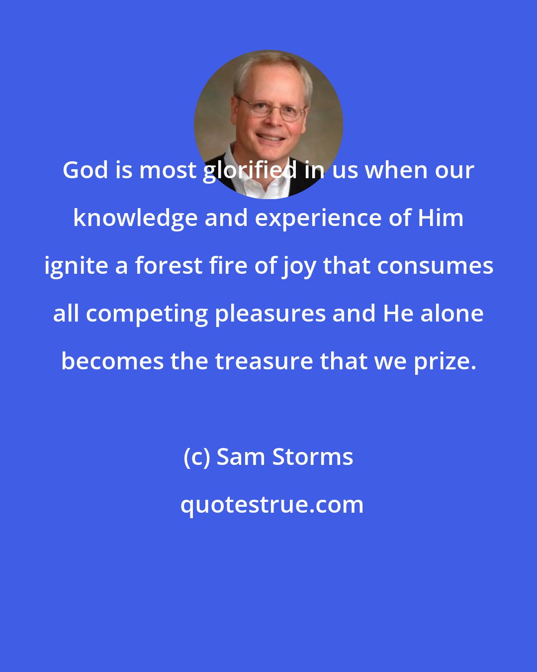 Sam Storms: God is most glorified in us when our knowledge and experience of Him ignite a forest fire of joy that consumes all competing pleasures and He alone becomes the treasure that we prize.