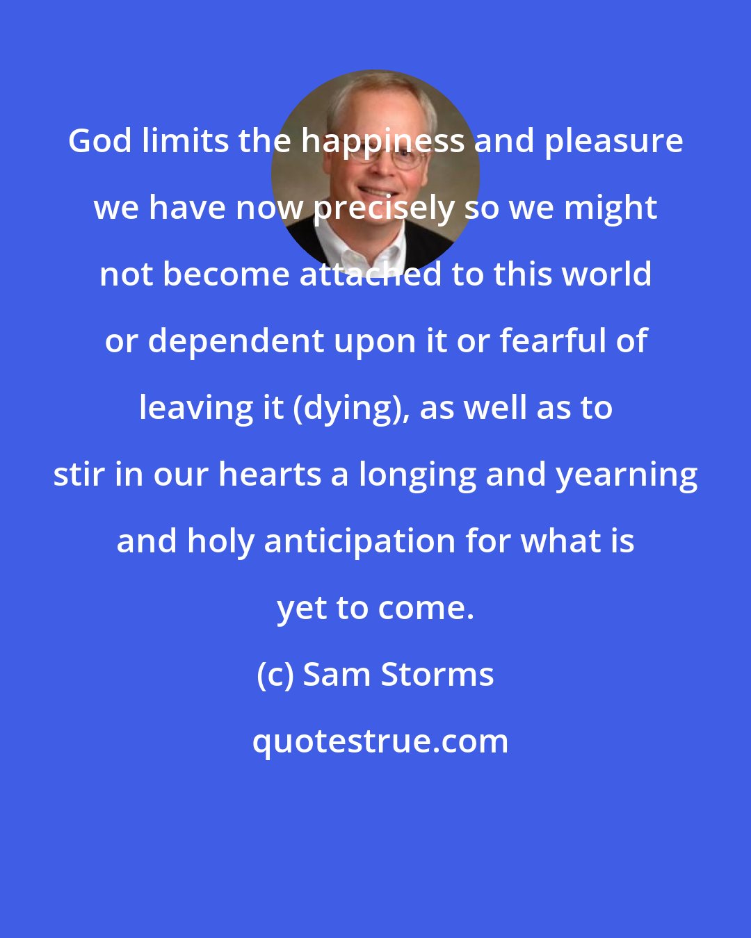 Sam Storms: God limits the happiness and pleasure we have now precisely so we might not become attached to this world or dependent upon it or fearful of leaving it (dying), as well as to stir in our hearts a longing and yearning and holy anticipation for what is yet to come.