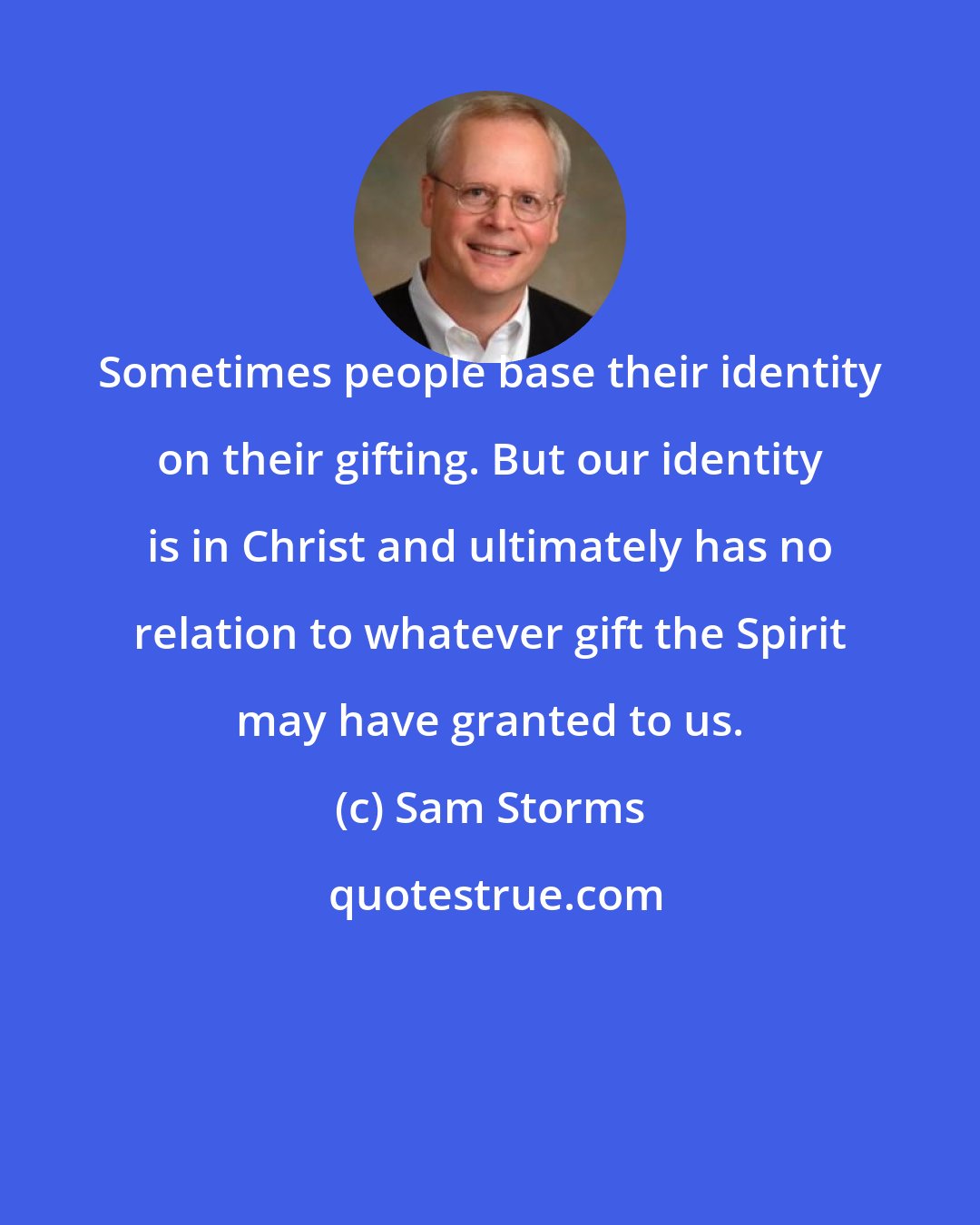 Sam Storms: Sometimes people base their identity on their gifting. But our identity is in Christ and ultimately has no relation to whatever gift the Spirit may have granted to us.