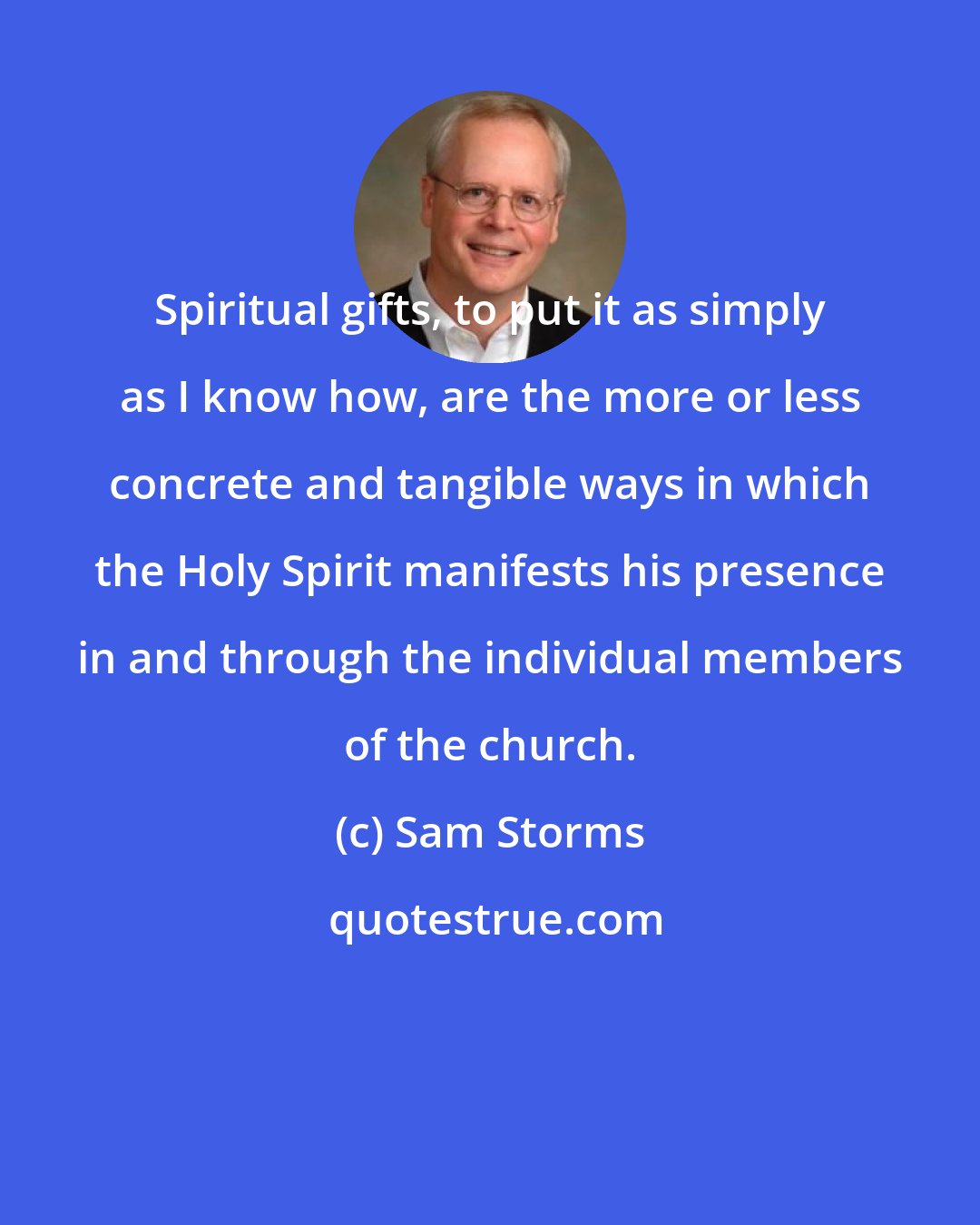 Sam Storms: Spiritual gifts, to put it as simply as I know how, are the more or less concrete and tangible ways in which the Holy Spirit manifests his presence in and through the individual members of the church.
