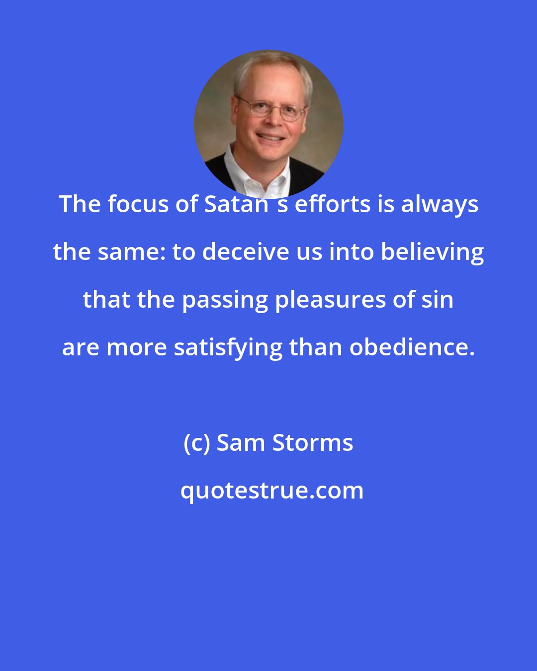 Sam Storms: The focus of Satan's efforts is always the same: to deceive us into believing that the passing pleasures of sin are more satisfying than obedience.