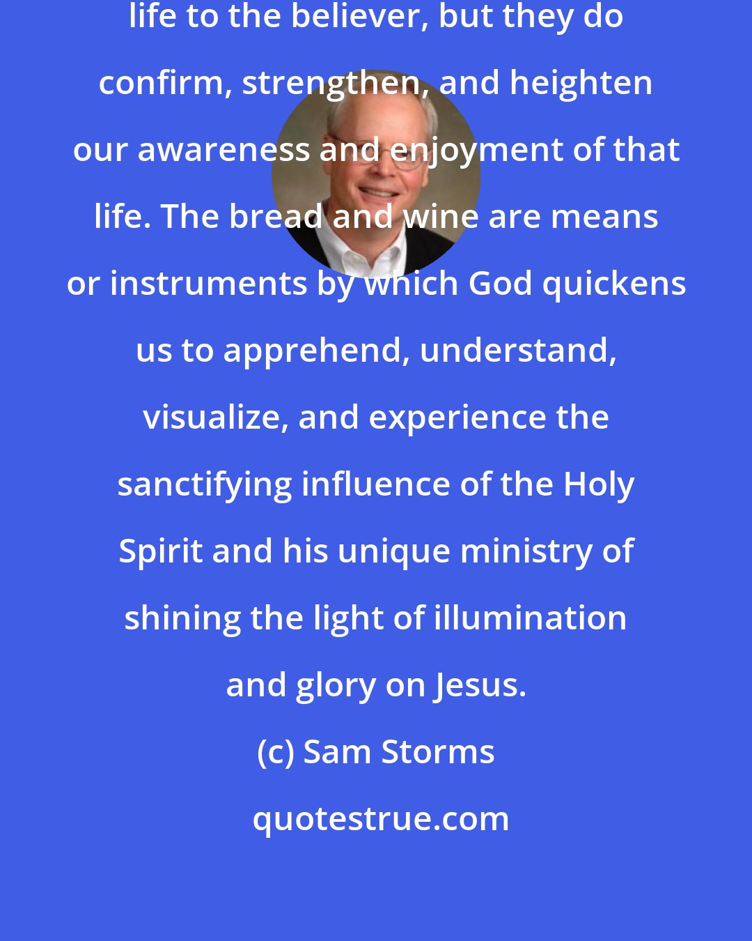 Sam Storms: The ordinances do not impart eternal life to the believer, but they do confirm, strengthen, and heighten our awareness and enjoyment of that life. The bread and wine are means or instruments by which God quickens us to apprehend, understand, visualize, and experience the sanctifying influence of the Holy Spirit and his unique ministry of shining the light of illumination and glory on Jesus.
