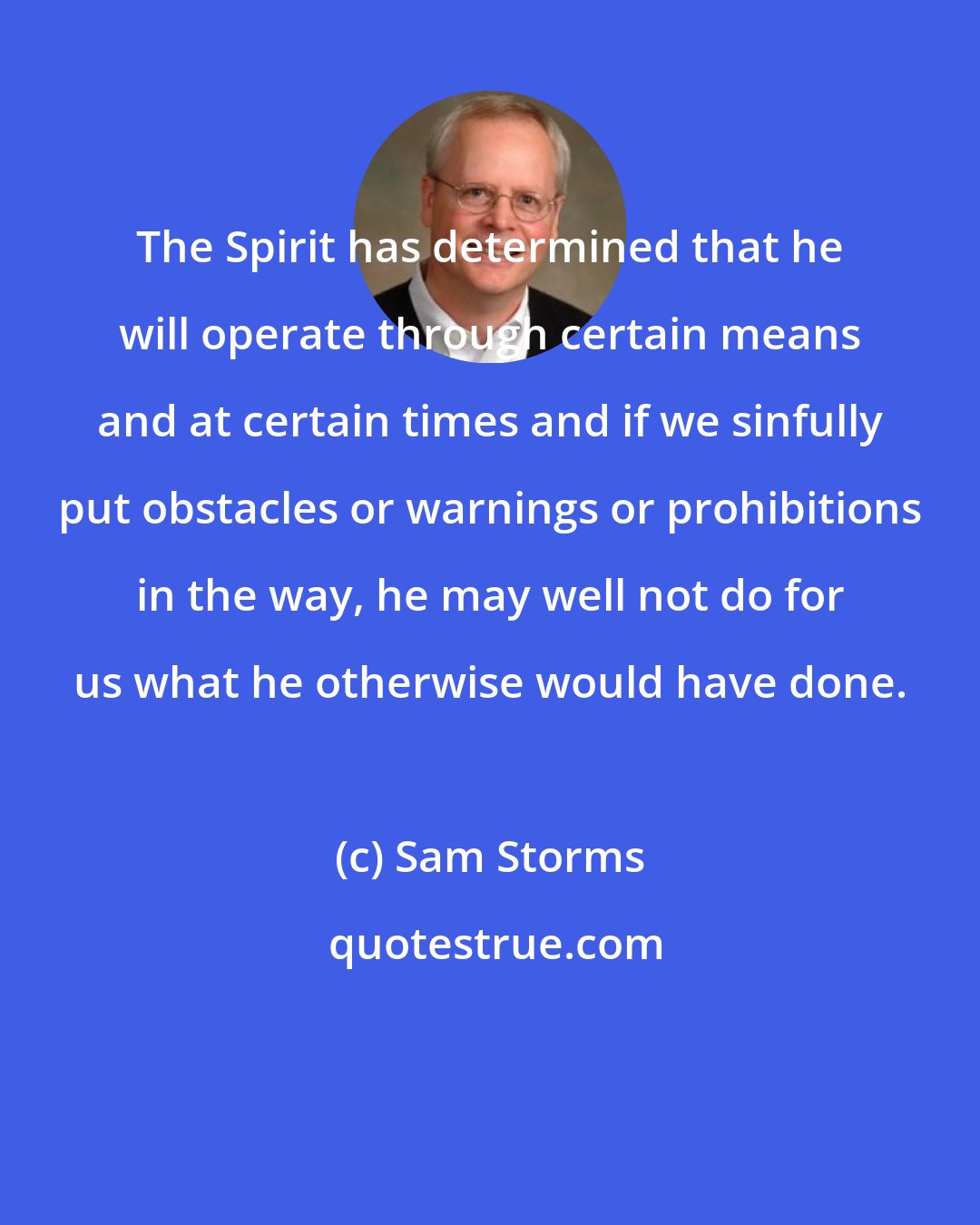 Sam Storms: The Spirit has determined that he will operate through certain means and at certain times and if we sinfully put obstacles or warnings or prohibitions in the way, he may well not do for us what he otherwise would have done.