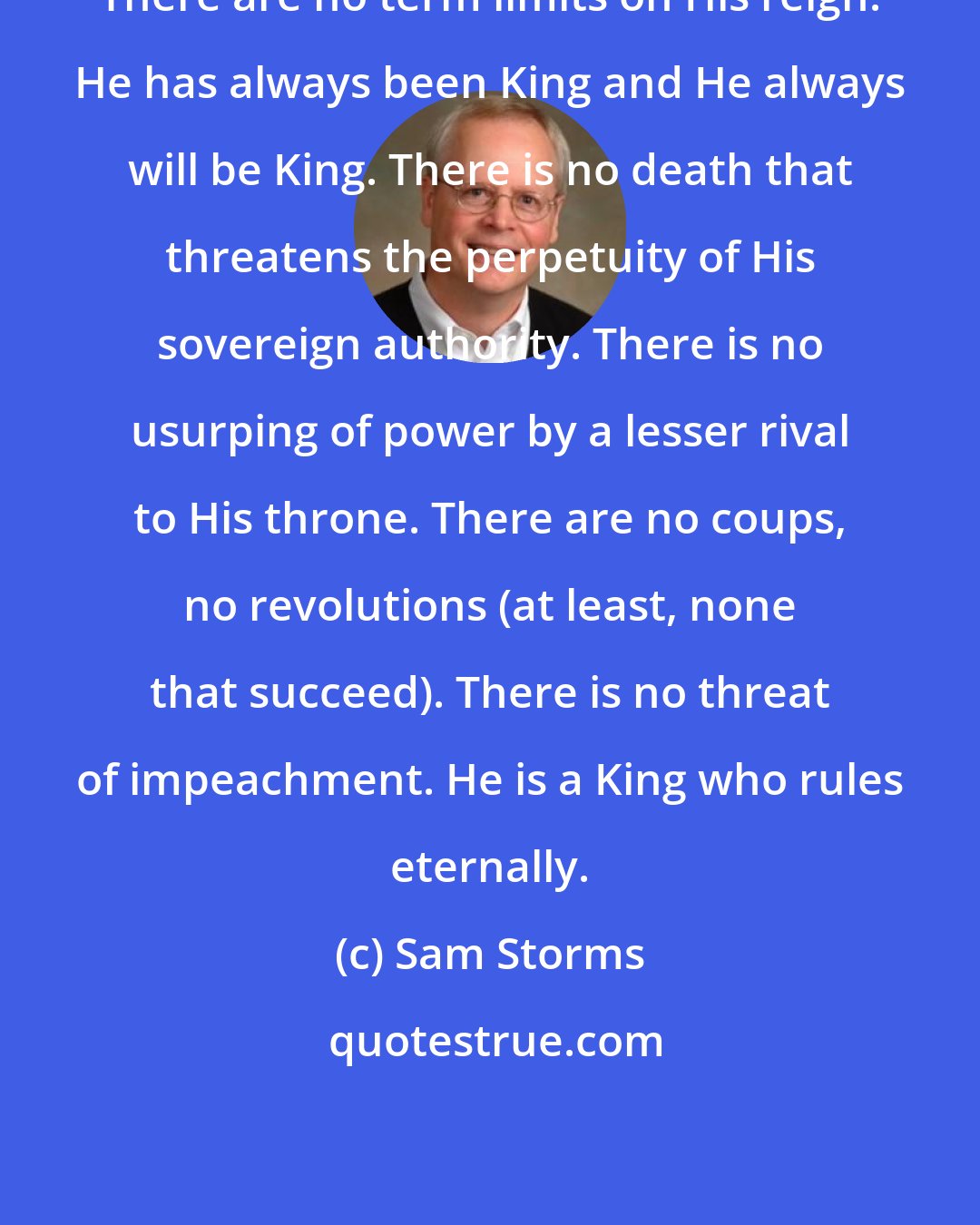 Sam Storms: There are no term limits on His reign. He has always been King and He always will be King. There is no death that threatens the perpetuity of His sovereign authority. There is no usurping of power by a lesser rival to His throne. There are no coups, no revolutions (at least, none that succeed). There is no threat of impeachment. He is a King who rules eternally.