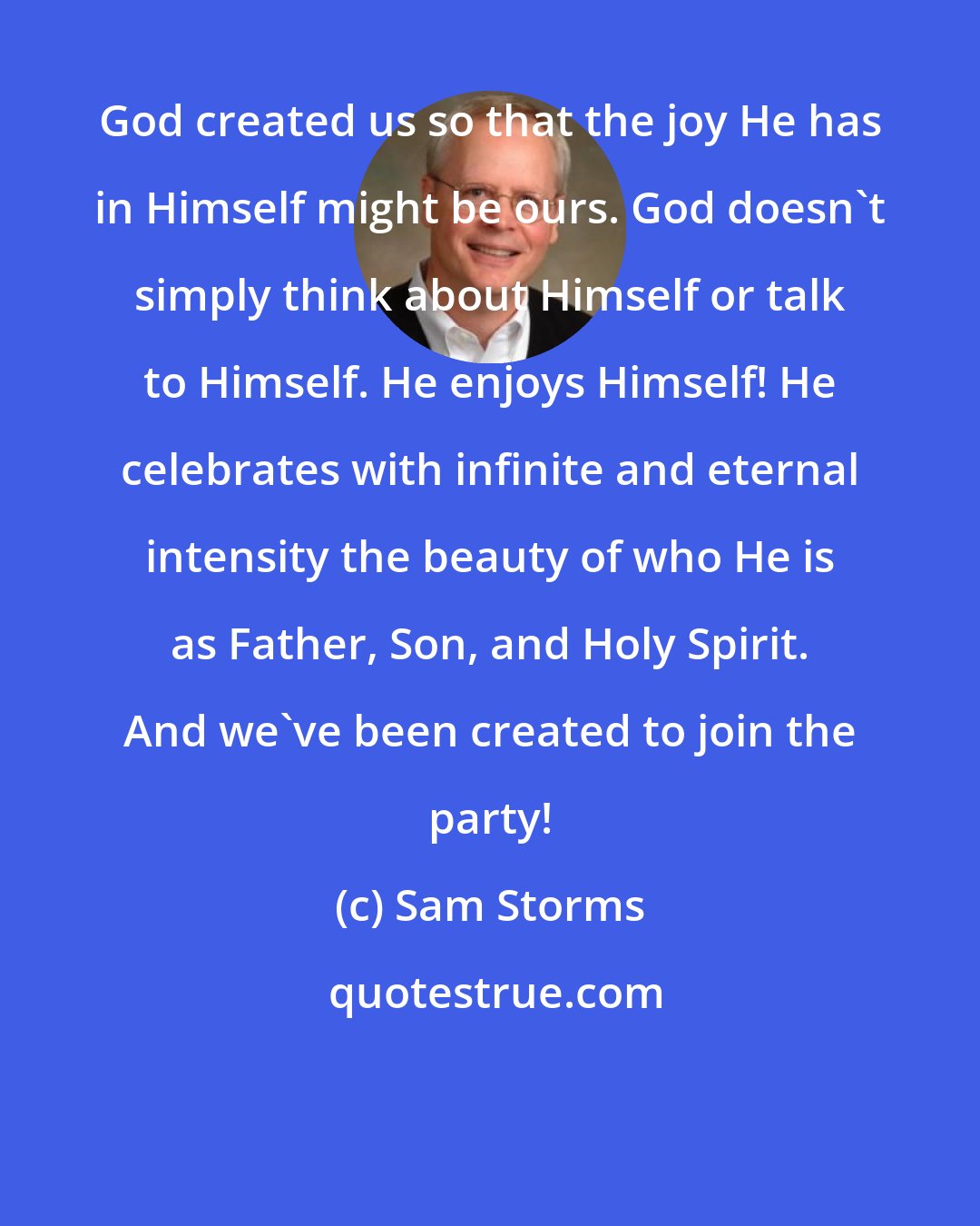 Sam Storms: God created us so that the joy He has in Himself might be ours. God doesn't simply think about Himself or talk to Himself. He enjoys Himself! He celebrates with infinite and eternal intensity the beauty of who He is as Father, Son, and Holy Spirit. And we've been created to join the party!