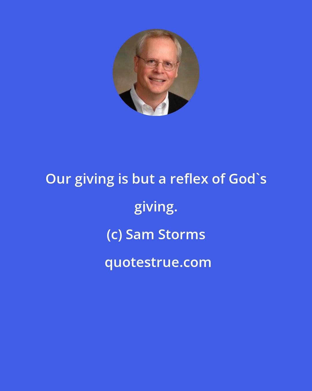Sam Storms: Our giving is but a reflex of God's giving.