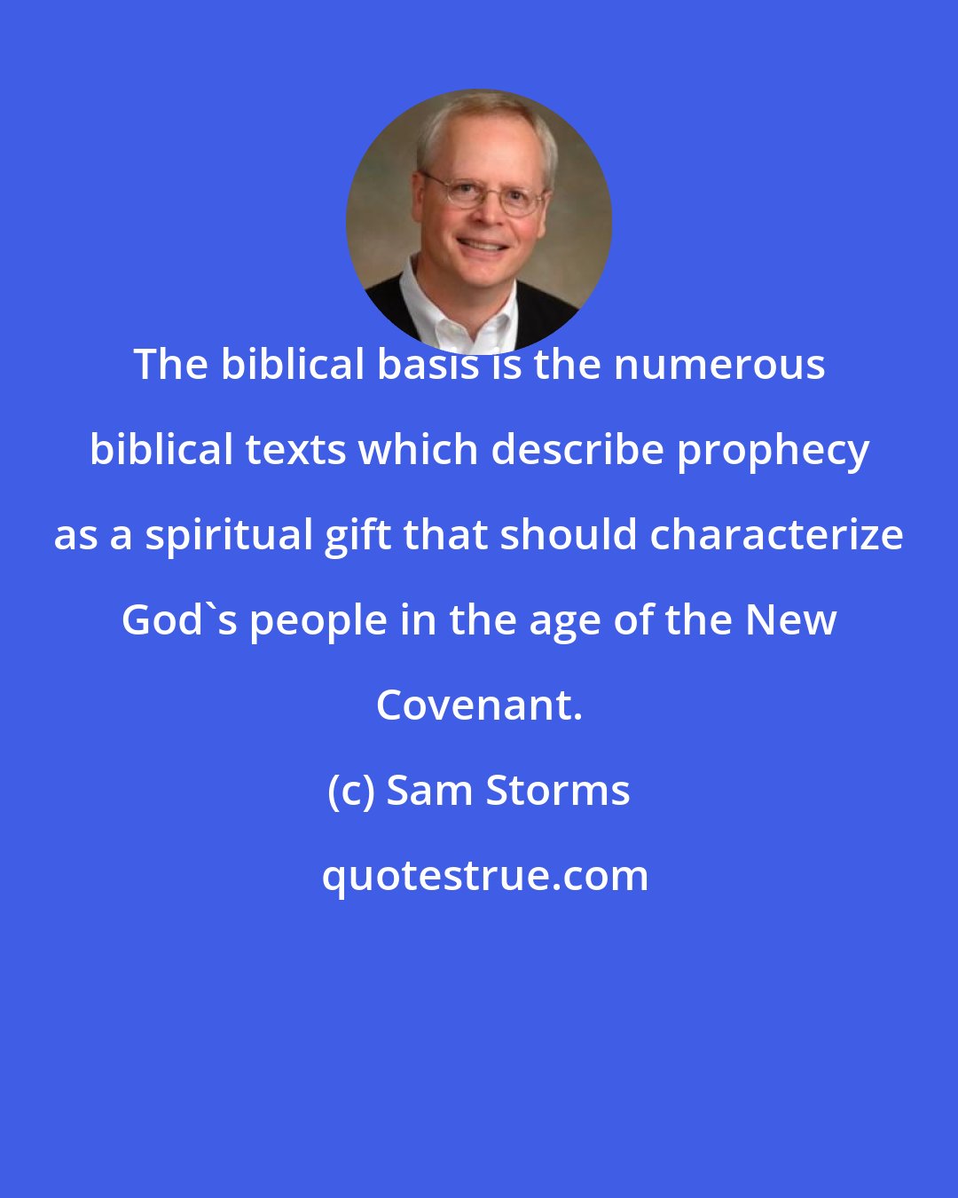 Sam Storms: The biblical basis is the numerous biblical texts which describe prophecy as a spiritual gift that should characterize God's people in the age of the New Covenant.