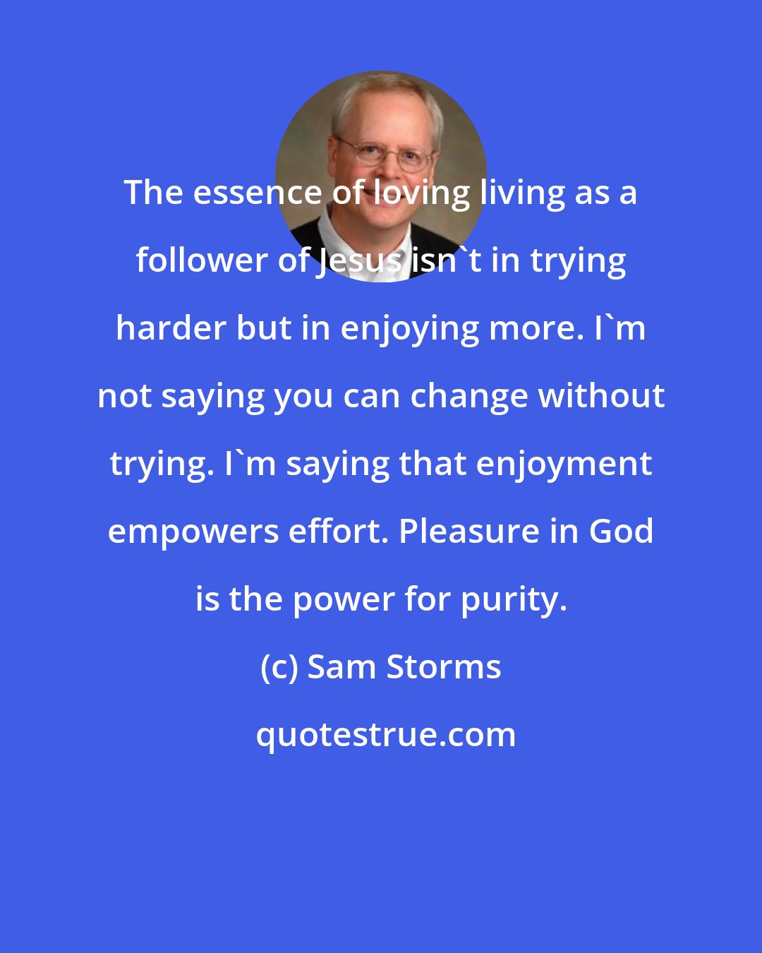 Sam Storms: The essence of loving living as a follower of Jesus isn't in trying harder but in enjoying more. I'm not saying you can change without trying. I'm saying that enjoyment empowers effort. Pleasure in God is the power for purity.