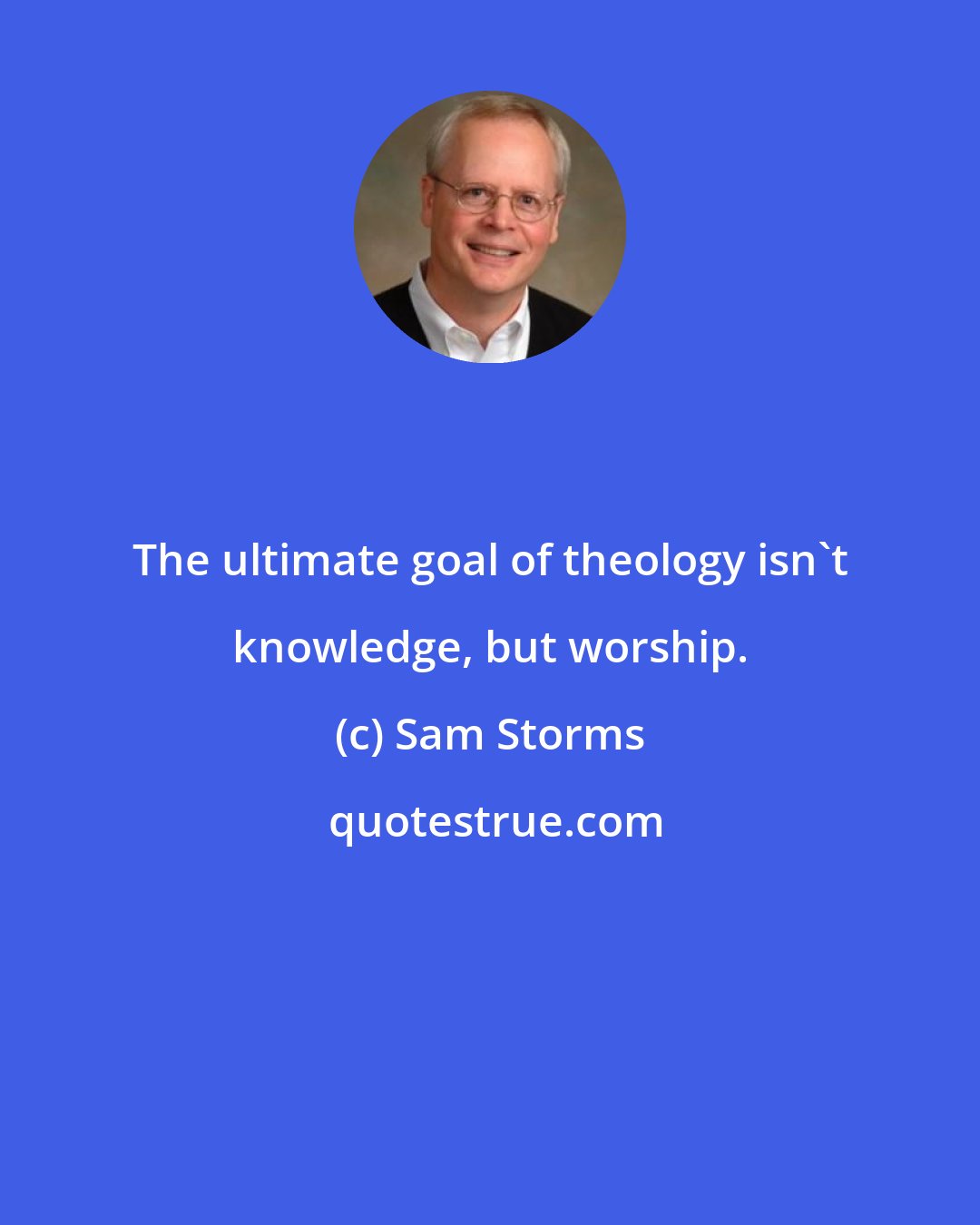 Sam Storms: The ultimate goal of theology isn't knowledge, but worship.