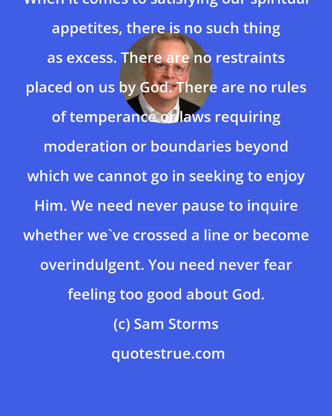 Sam Storms: When it comes to satisfying our spiritual appetites, there is no such thing as excess. There are no restraints placed on us by God. There are no rules of temperance or laws requiring moderation or boundaries beyond which we cannot go in seeking to enjoy Him. We need never pause to inquire whether we've crossed a line or become overindulgent. You need never fear feeling too good about God.