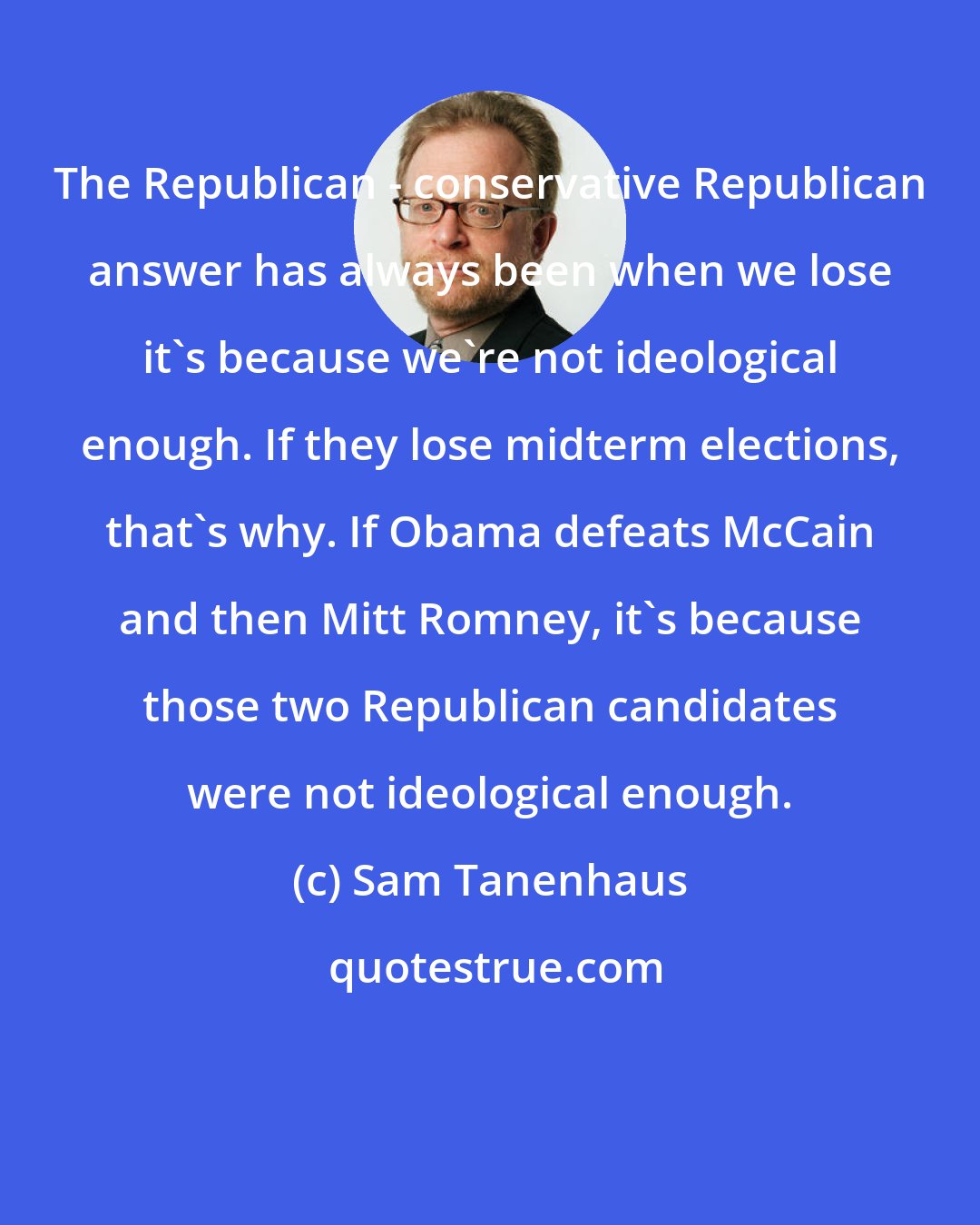 Sam Tanenhaus: The Republican - conservative Republican answer has always been when we lose it's because we're not ideological enough. If they lose midterm elections, that's why. If Obama defeats McCain and then Mitt Romney, it's because those two Republican candidates were not ideological enough.
