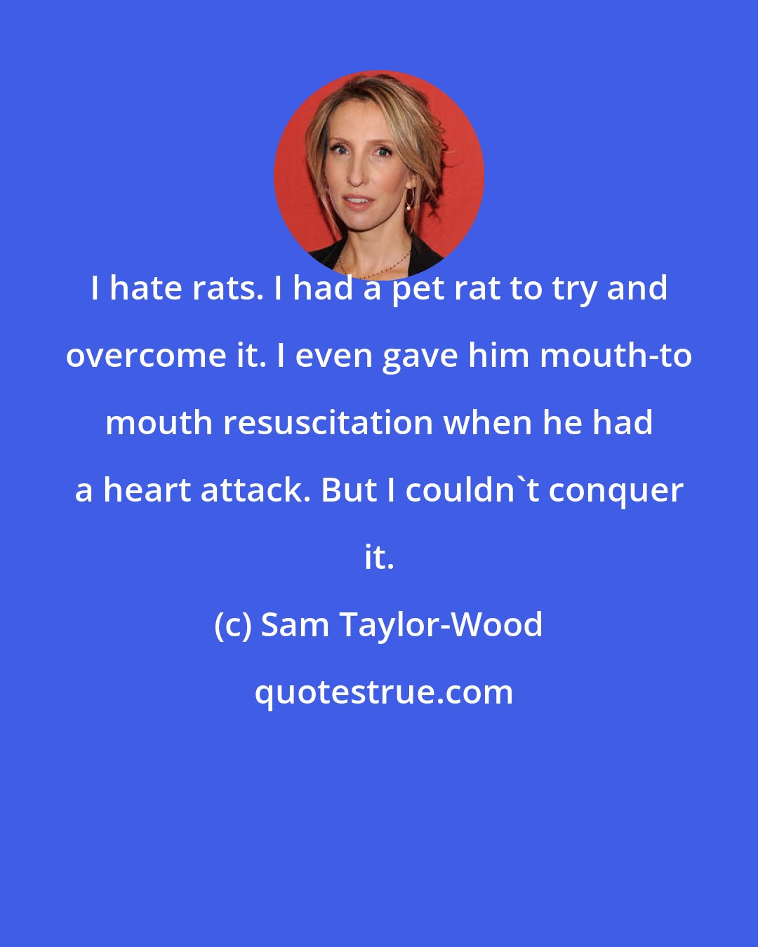 Sam Taylor-Wood: I hate rats. I had a pet rat to try and overcome it. I even gave him mouth-to mouth resuscitation when he had a heart attack. But I couldn't conquer it.