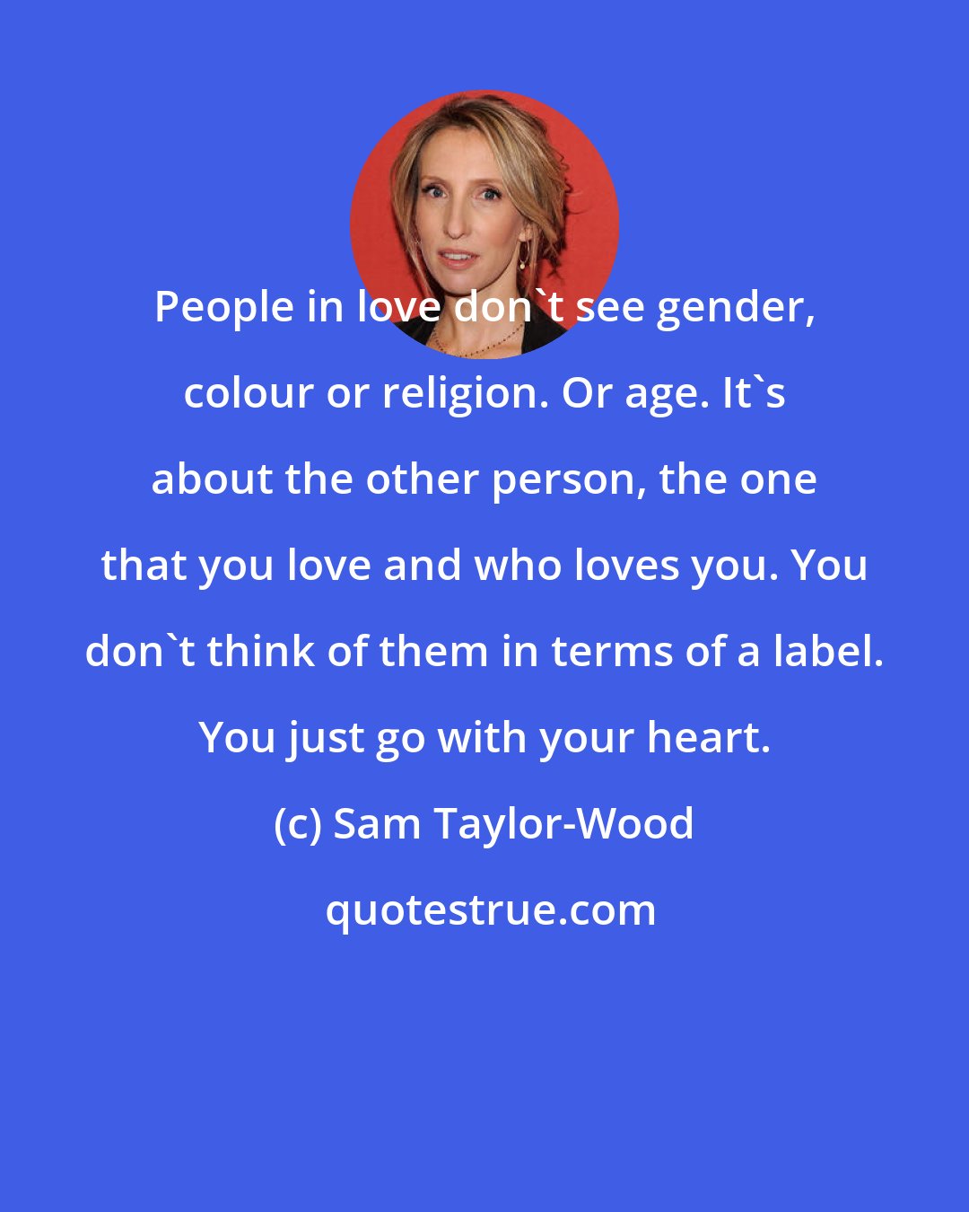 Sam Taylor-Wood: People in love don't see gender, colour or religion. Or age. It's about the other person, the one that you love and who loves you. You don't think of them in terms of a label. You just go with your heart.