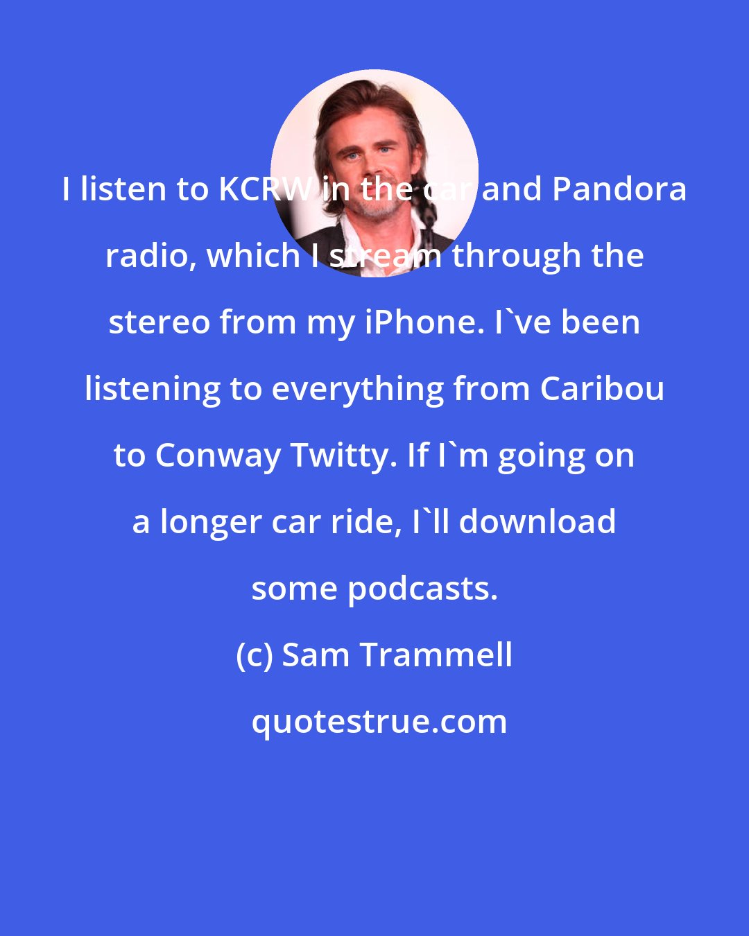 Sam Trammell: I listen to KCRW in the car and Pandora radio, which I stream through the stereo from my iPhone. I've been listening to everything from Caribou to Conway Twitty. If I'm going on a longer car ride, I'll download some podcasts.