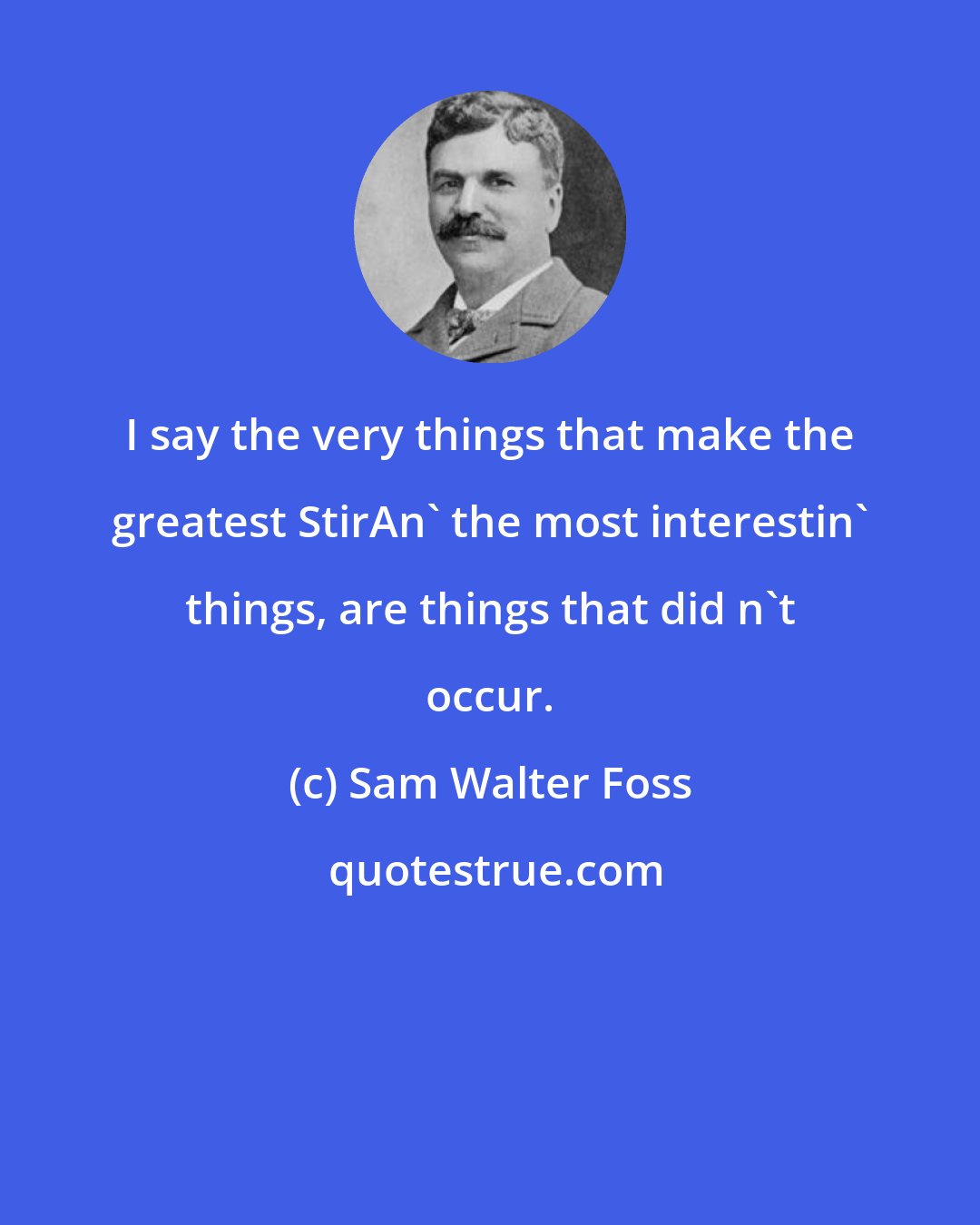 Sam Walter Foss: I say the very things that make the greatest StirAn' the most interestin' things, are things that did n't occur.