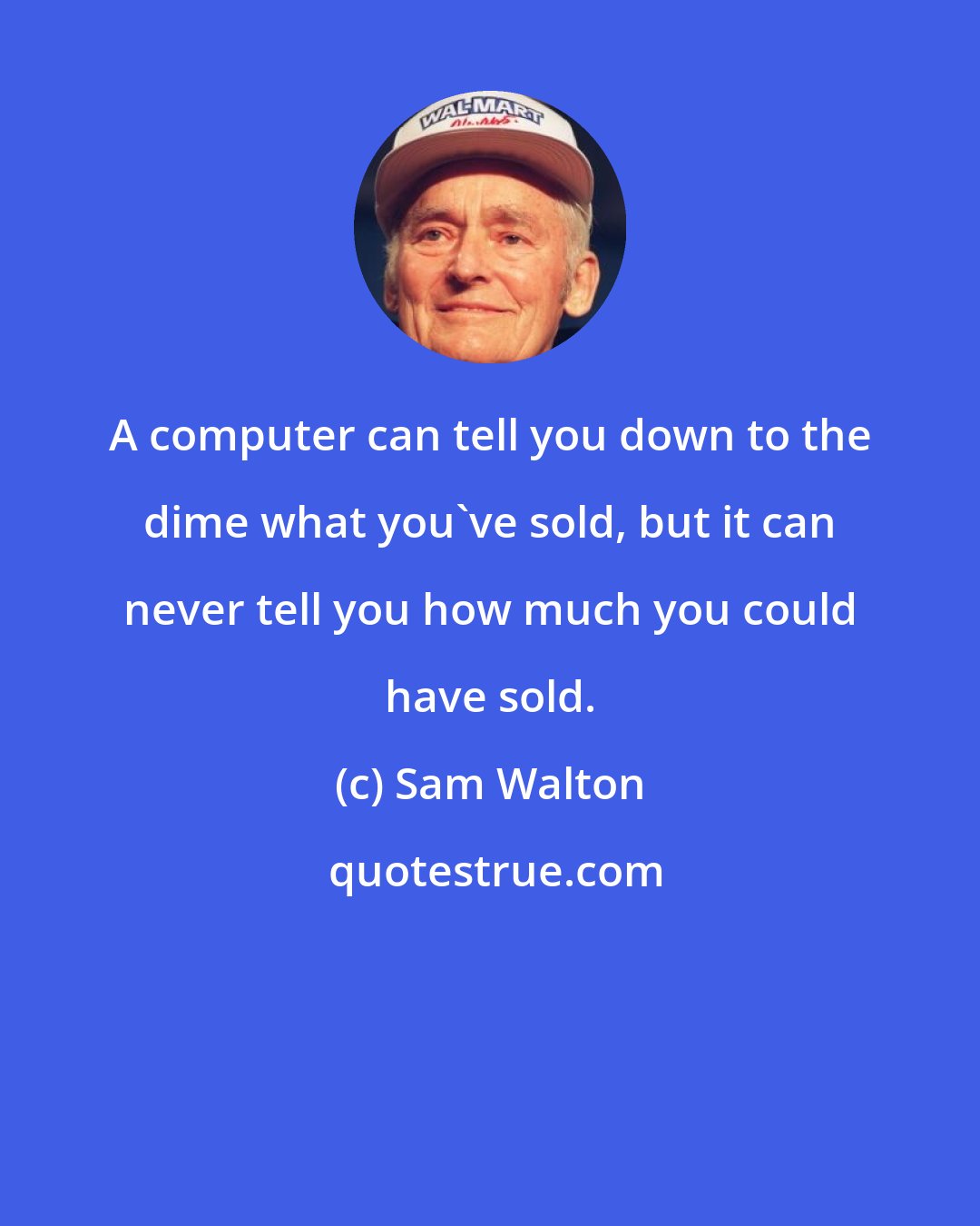 Sam Walton: A computer can tell you down to the dime what you've sold, but it can never tell you how much you could have sold.