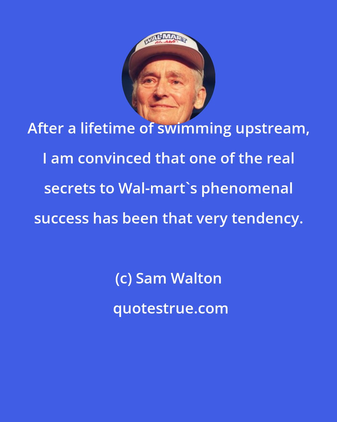 Sam Walton: After a lifetime of swimming upstream, I am convinced that one of the real secrets to Wal-mart's phenomenal success has been that very tendency.