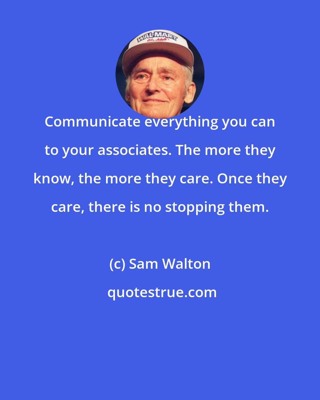 Sam Walton: Communicate everything you can to your associates. The more they know, the more they care. Once they care, there is no stopping them.