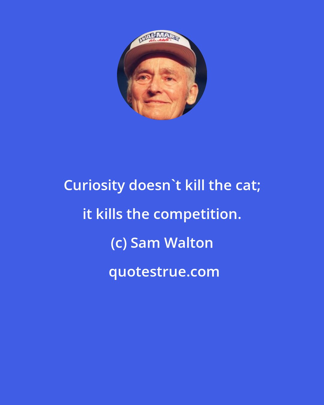 Sam Walton: Curiosity doesn't kill the cat; it kills the competition.