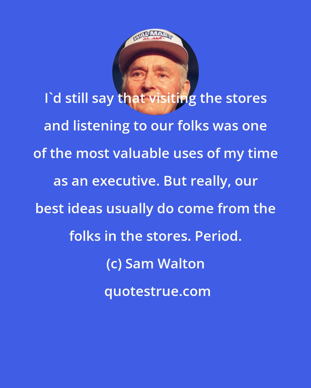 Sam Walton: I'd still say that visiting the stores and listening to our folks was one of the most valuable uses of my time as an executive. But really, our best ideas usually do come from the folks in the stores. Period.