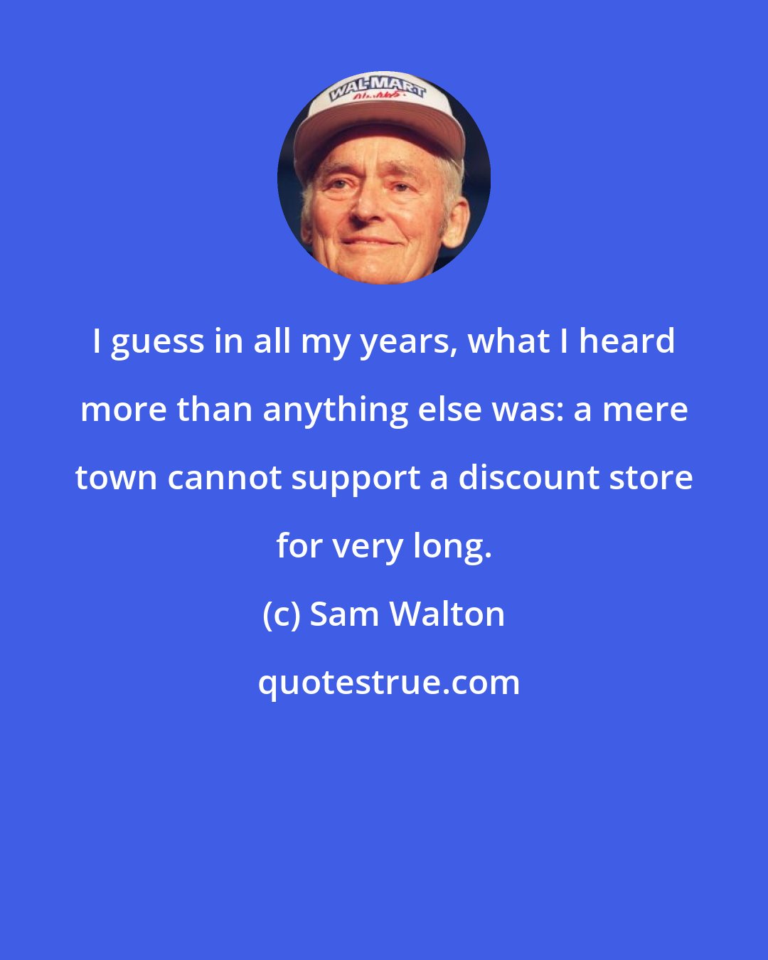 Sam Walton: I guess in all my years, what I heard more than anything else was: a mere town cannot support a discount store for very long.