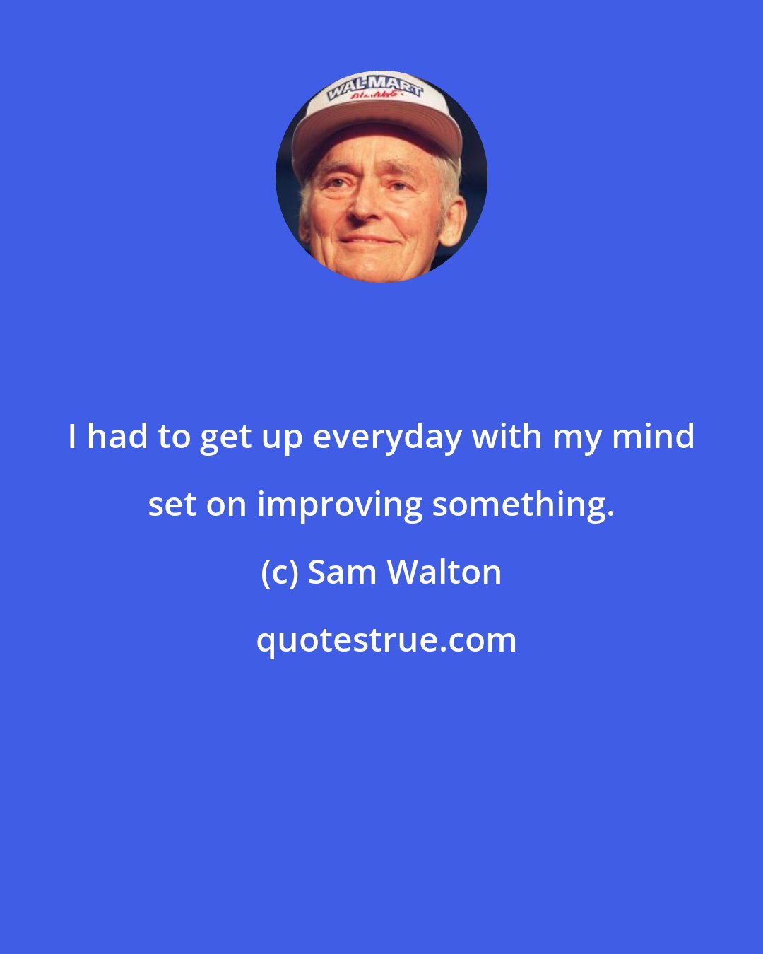 Sam Walton: I had to get up everyday with my mind set on improving something.