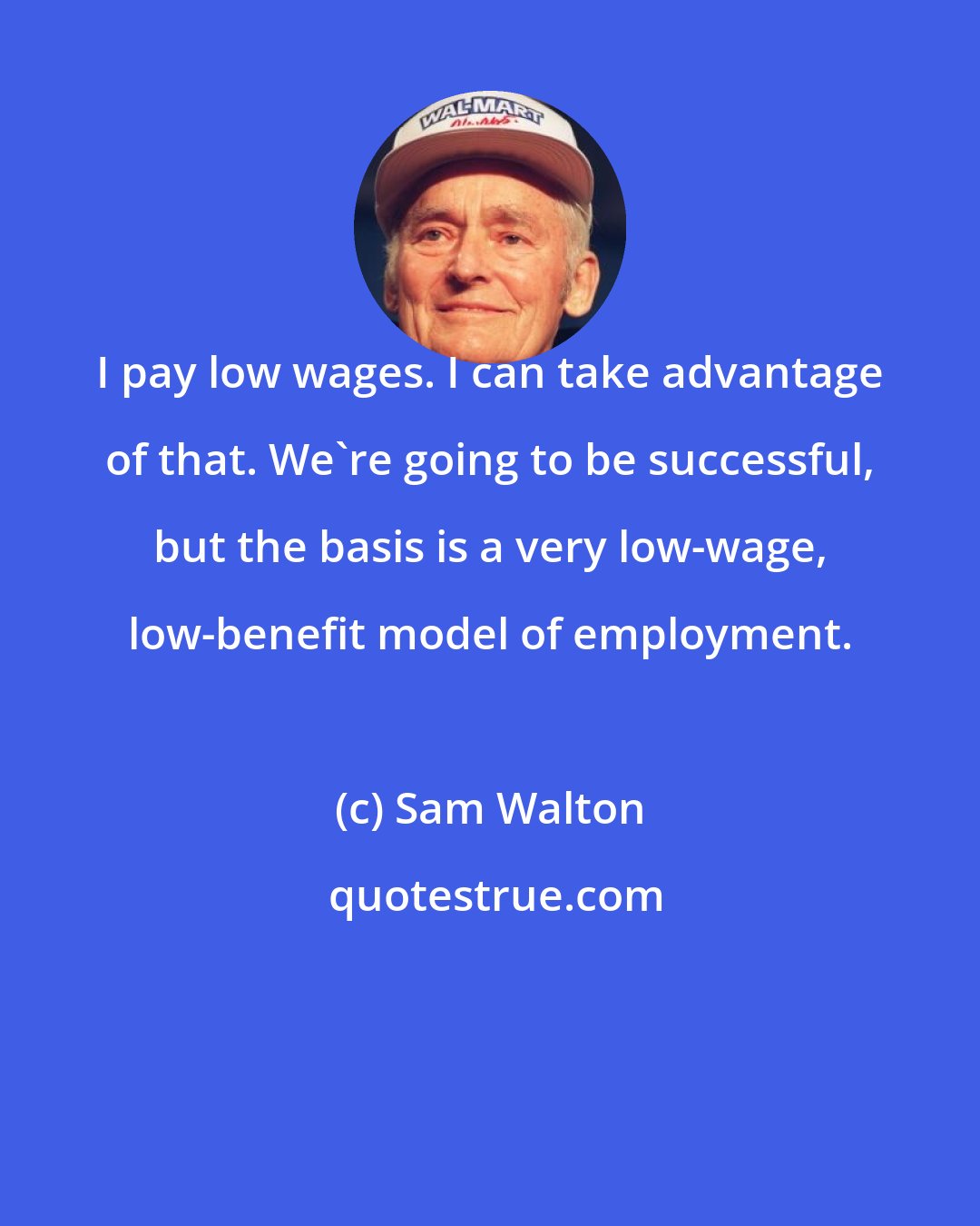 Sam Walton: I pay low wages. I can take advantage of that. We're going to be successful, but the basis is a very low-wage, low-benefit model of employment.