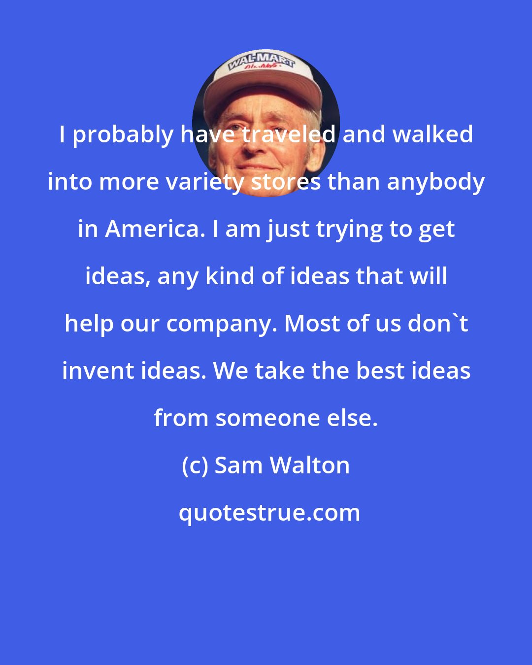 Sam Walton: I probably have traveled and walked into more variety stores than anybody in America. I am just trying to get ideas, any kind of ideas that will help our company. Most of us don't invent ideas. We take the best ideas from someone else.