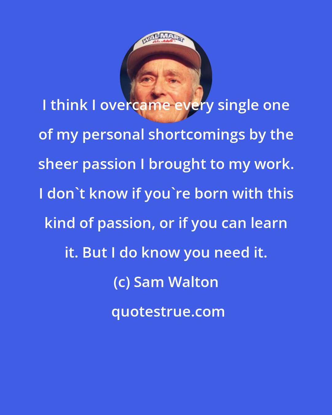 Sam Walton: I think I overcame every single one of my personal shortcomings by the sheer passion I brought to my work. I don't know if you're born with this kind of passion, or if you can learn it. But I do know you need it.