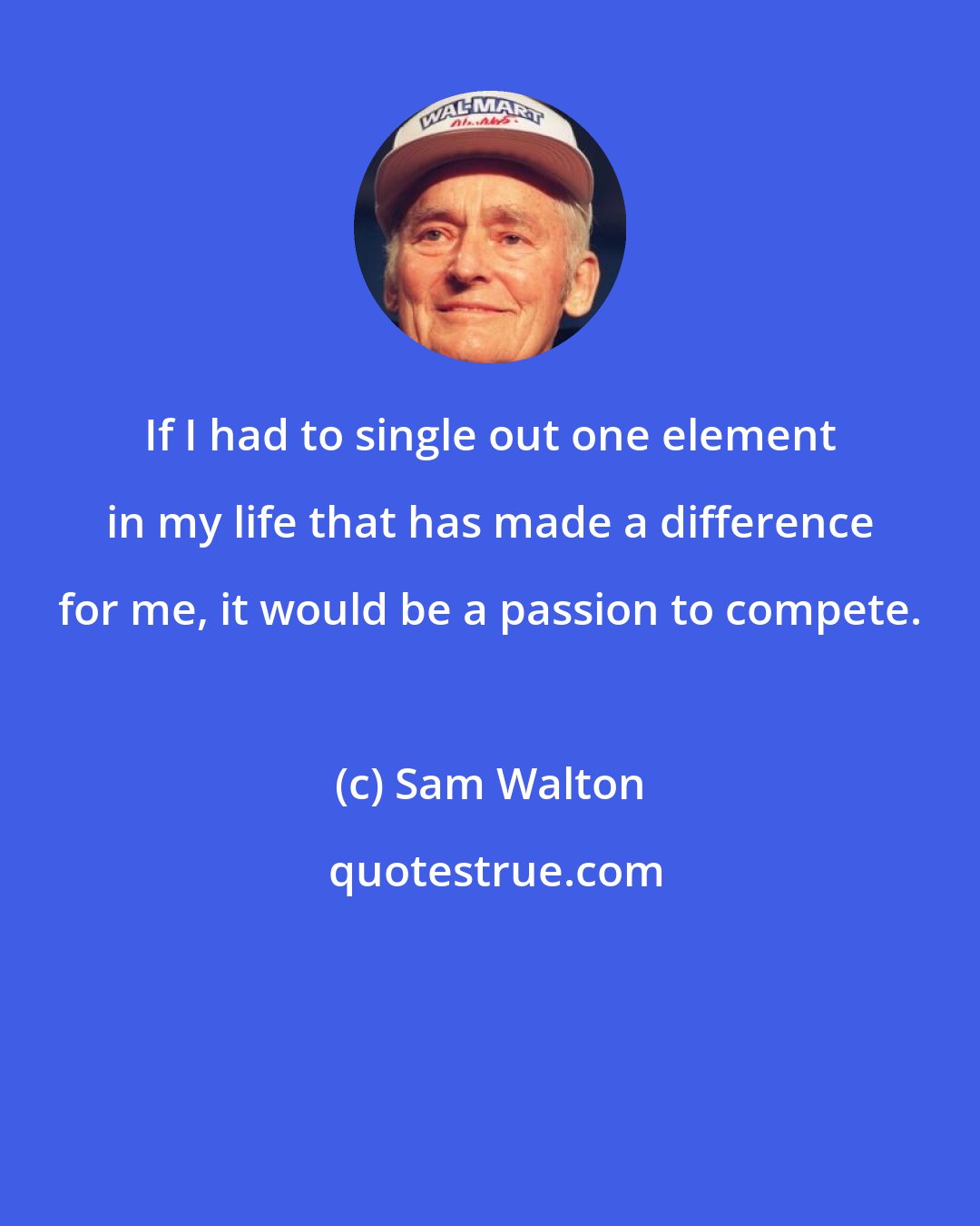 Sam Walton: If I had to single out one element in my life that has made a difference for me, it would be a passion to compete.