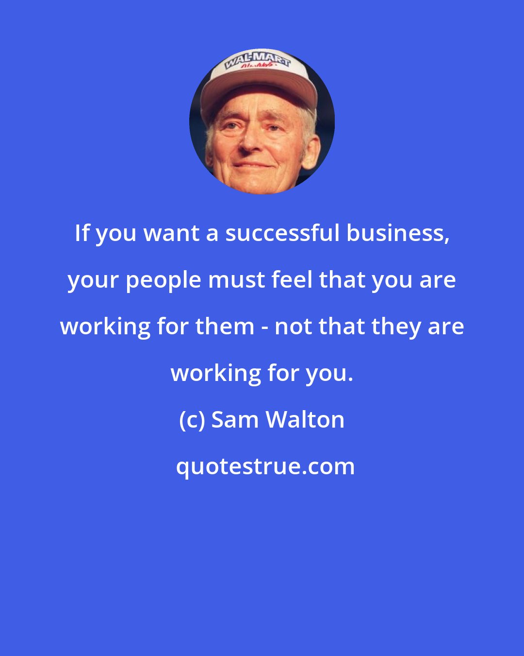 Sam Walton: If you want a successful business, your people must feel that you are working for them - not that they are working for you.