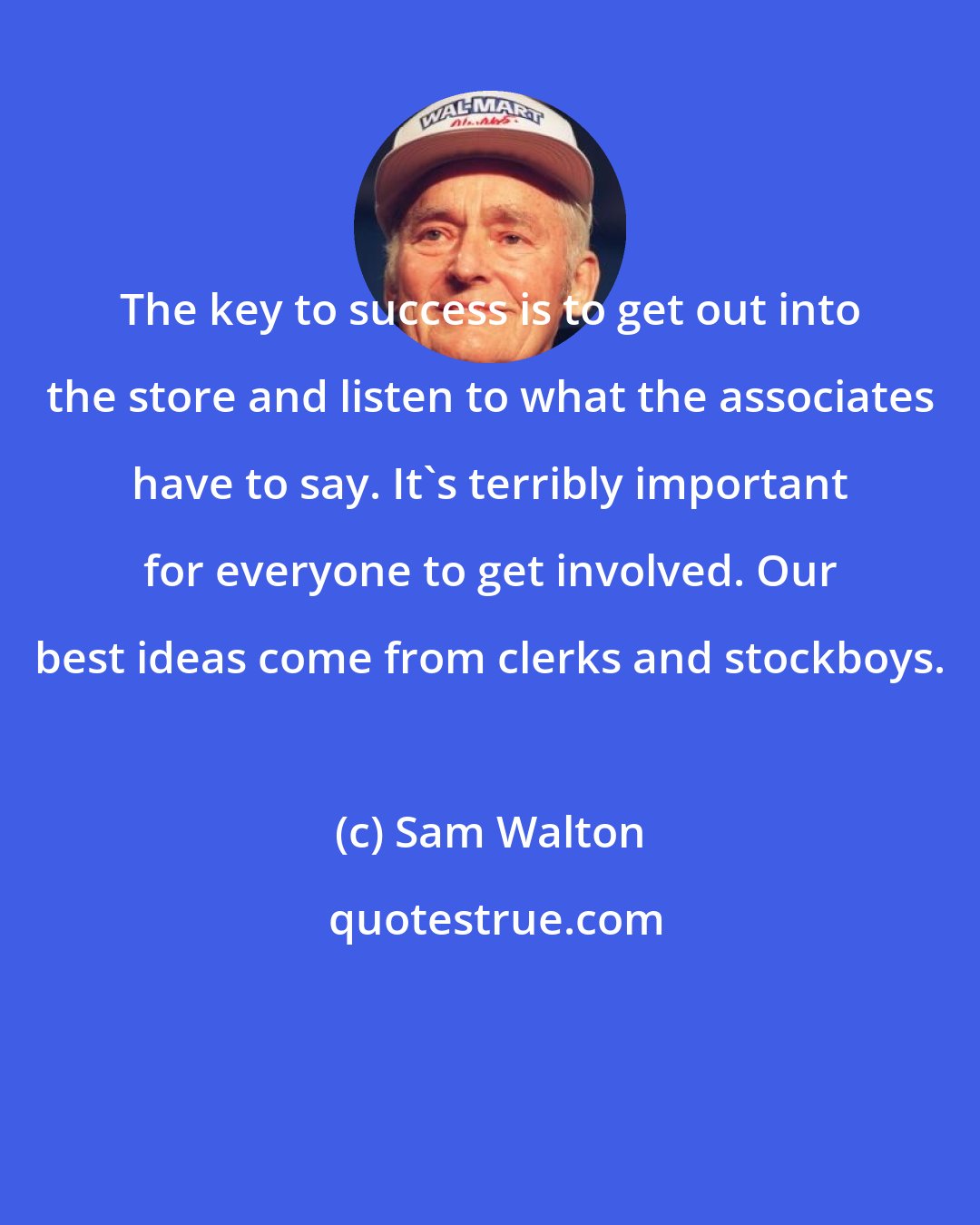 Sam Walton: The key to success is to get out into the store and listen to what the associates have to say. It's terribly important for everyone to get involved. Our best ideas come from clerks and stockboys.