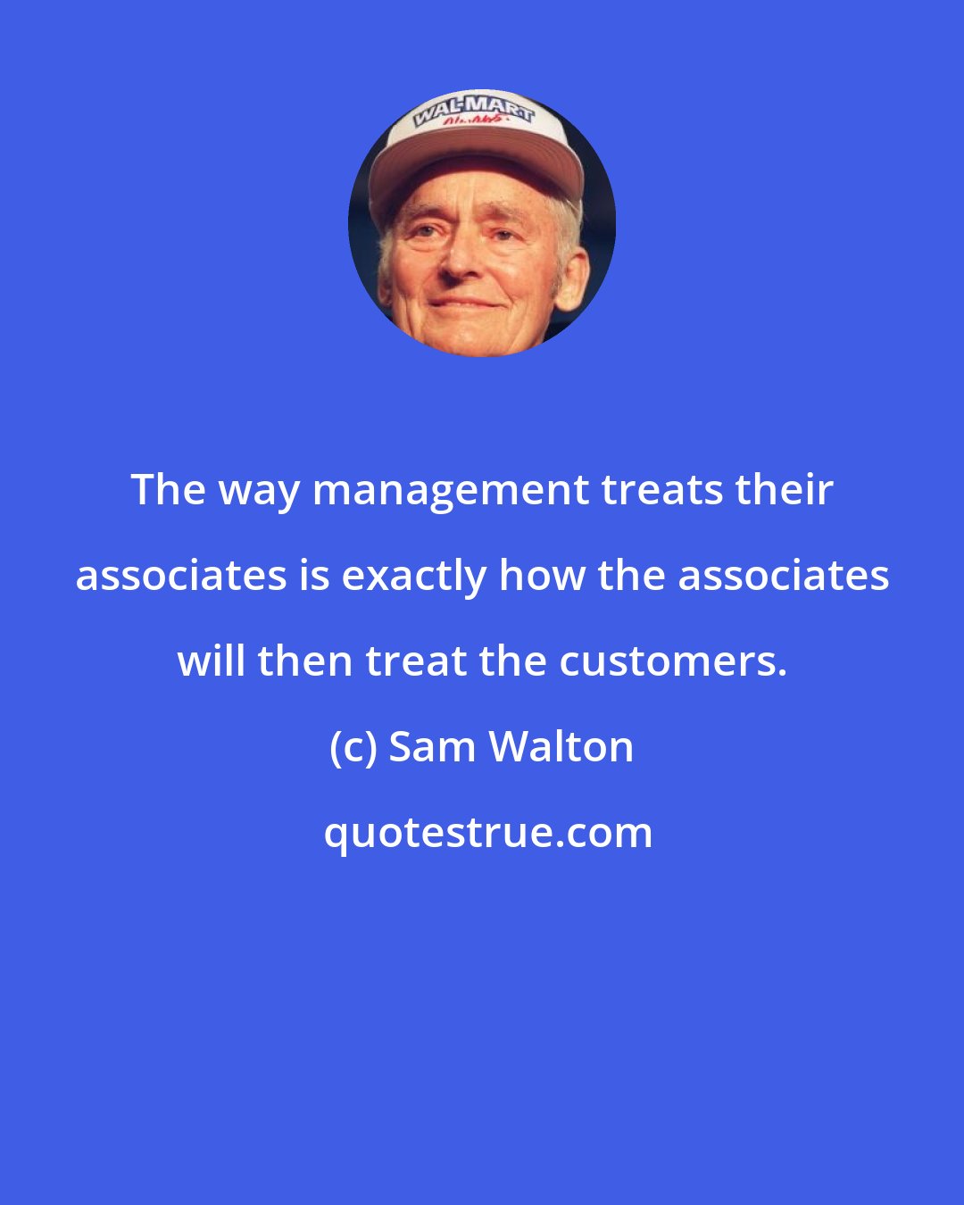Sam Walton: The way management treats their associates is exactly how the associates will then treat the customers.