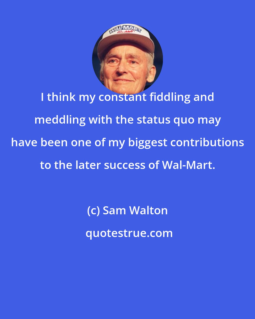 Sam Walton: I think my constant fiddling and meddling with the status quo may have been one of my biggest contributions to the later success of Wal-Mart.