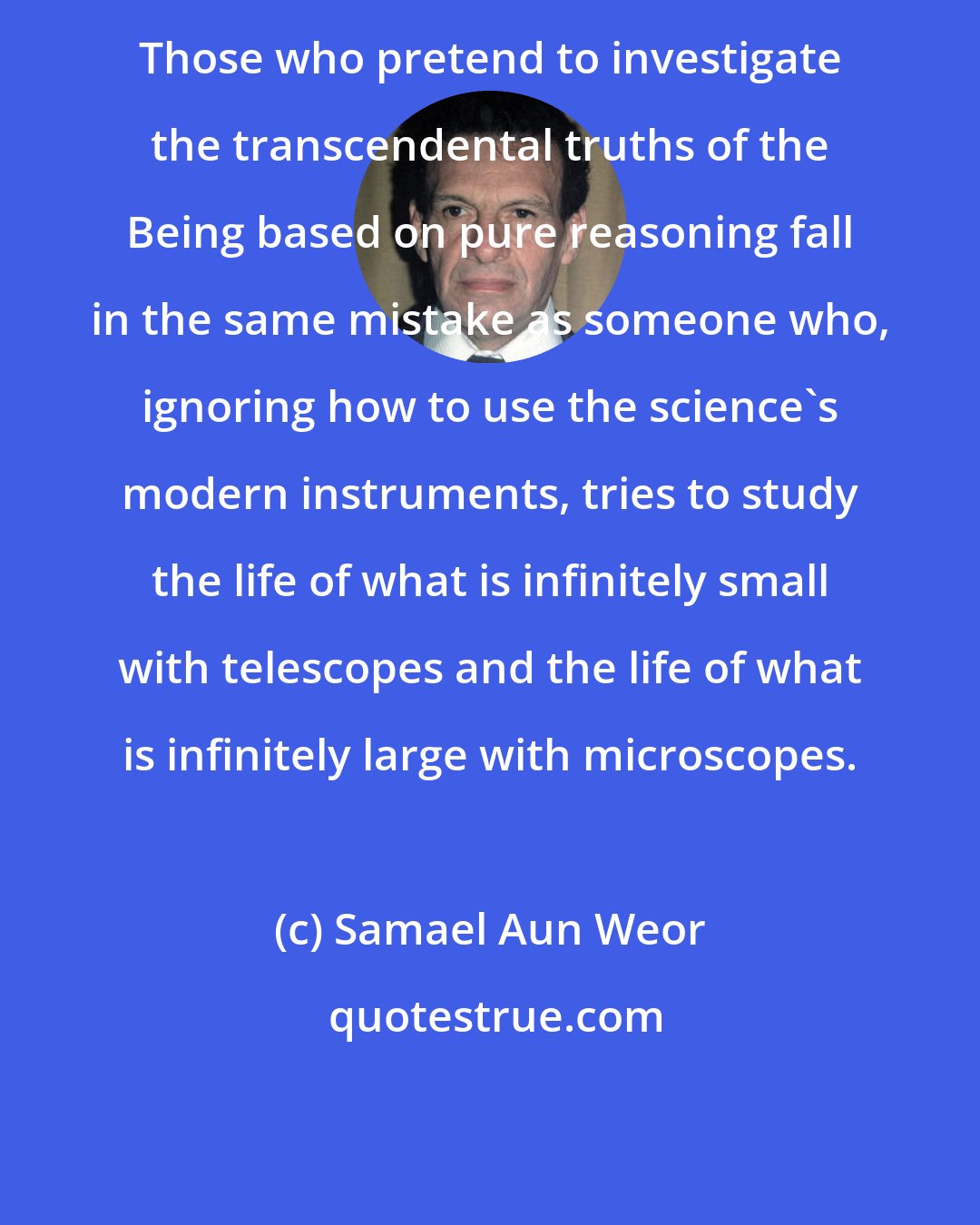 Samael Aun Weor: Those who pretend to investigate the transcendental truths of the Being based on pure reasoning fall in the same mistake as someone who, ignoring how to use the science's modern instruments, tries to study the life of what is infinitely small with telescopes and the life of what is infinitely large with microscopes.